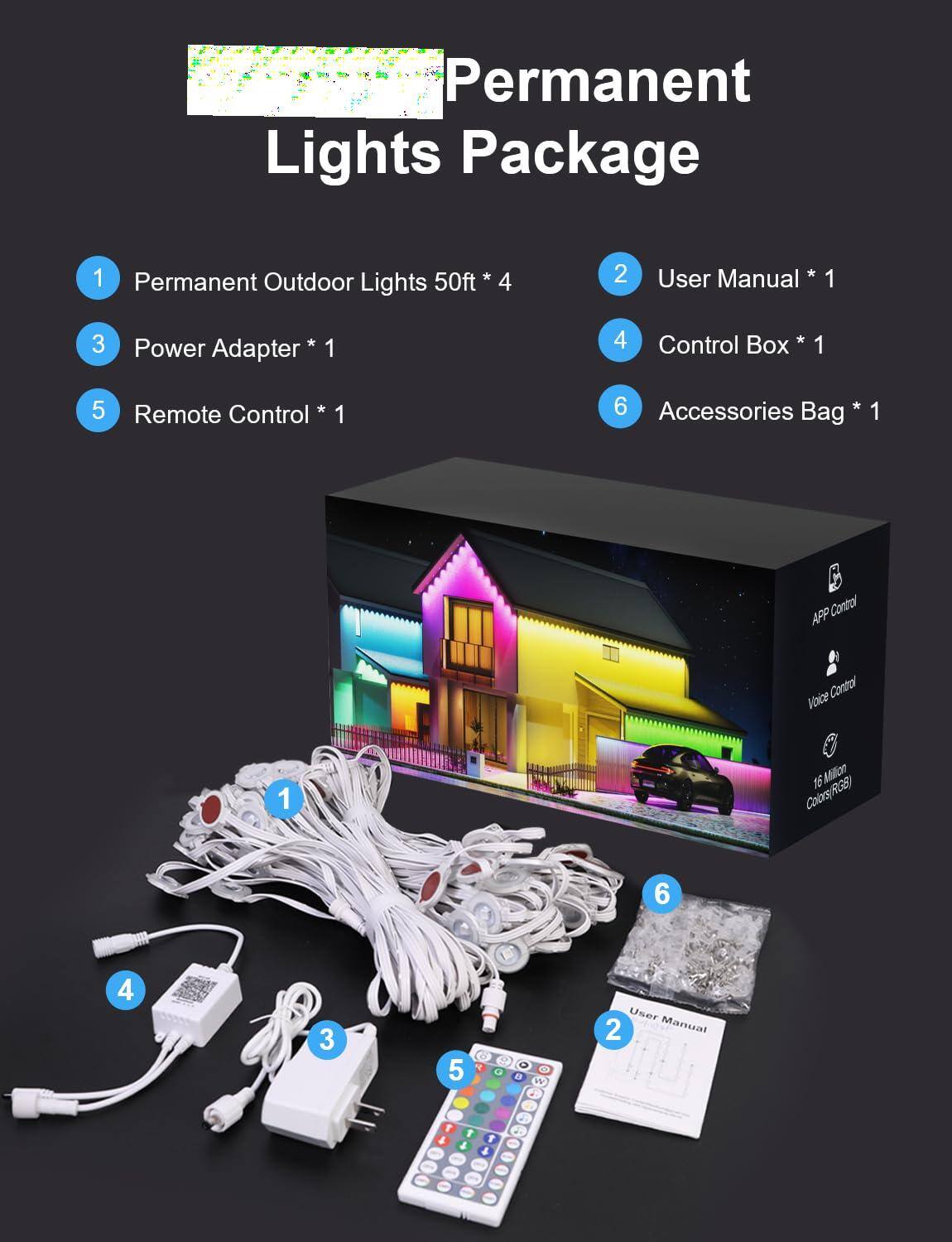 Permanent Lights Package

1. Permanent Outdoor Lights 50ft * 4
2. User Manual * 1
3. Power Adapter * 1
4. Control Box * 1
5. Remote Control * 1
6. Accessories Bag * 1

APP Control
Voice Control
16 Million Colors(RGB)