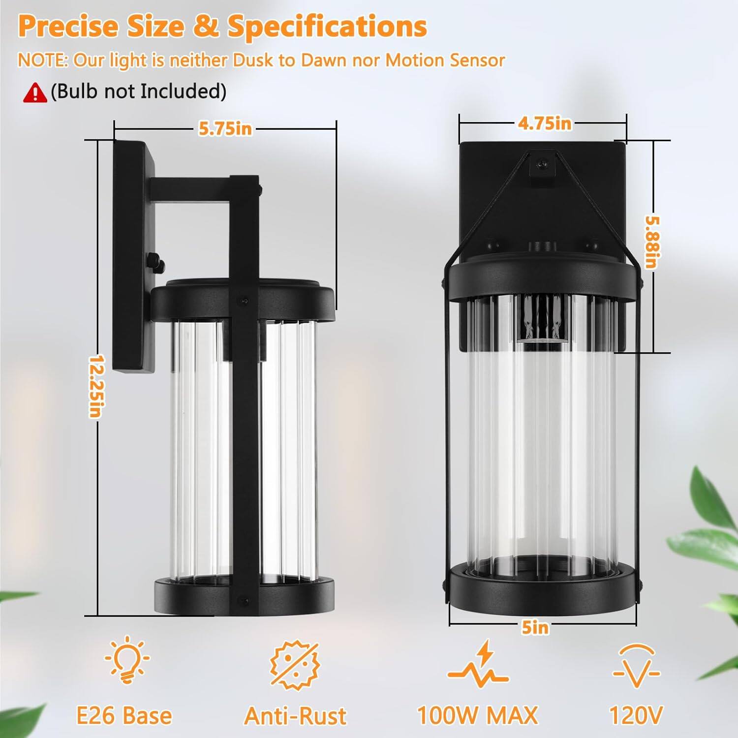 Precise Size & Specifications  
NOTE: Our light is neither Dusk to Dawn nor Motion Sensor  
(Bulb not Included)  

- 5.75in  
- 4.75in  
- 5.88in  
- 12.25in  
- 5in  

E26 Base  
Anti-Rust  
100W MAX  
120V