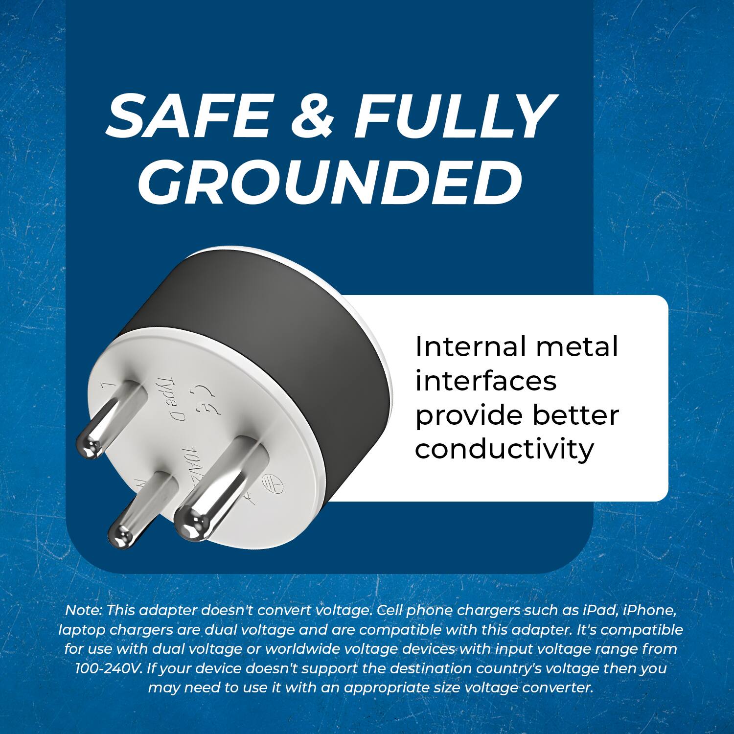 SAFE & FULLY GROUNDED

Internal metal interfaces provide better conductivity

Note: This adapter doesn't convert voltage. Cell phone chargers such as iPad, iPhone, laptop chargers are dual voltage and are compatible with this adapter. It's compatible for use with dual voltage or worldwide voltage devices with input voltage range from 100-240V. If your device doesn't support the destination country's voltage then you may need to use it with an appropriate size voltage converter.