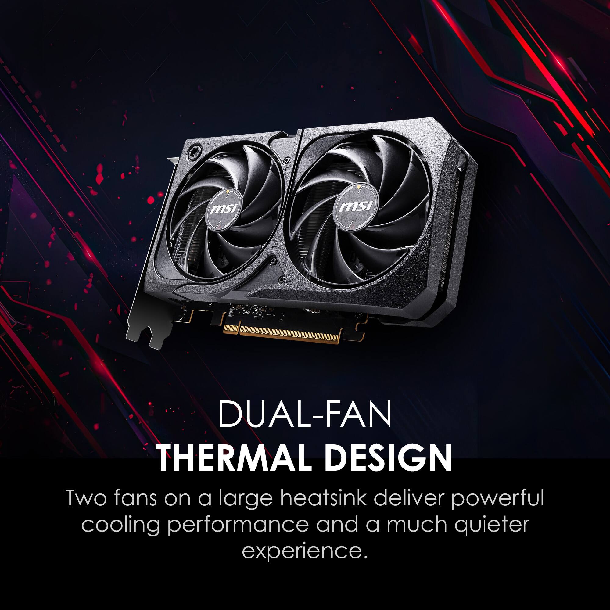 MSI DUAL-FAN THERMAL DESIGN  
Two fans on a large heatsink deliver powerful cooling performance and a much quieter experience.