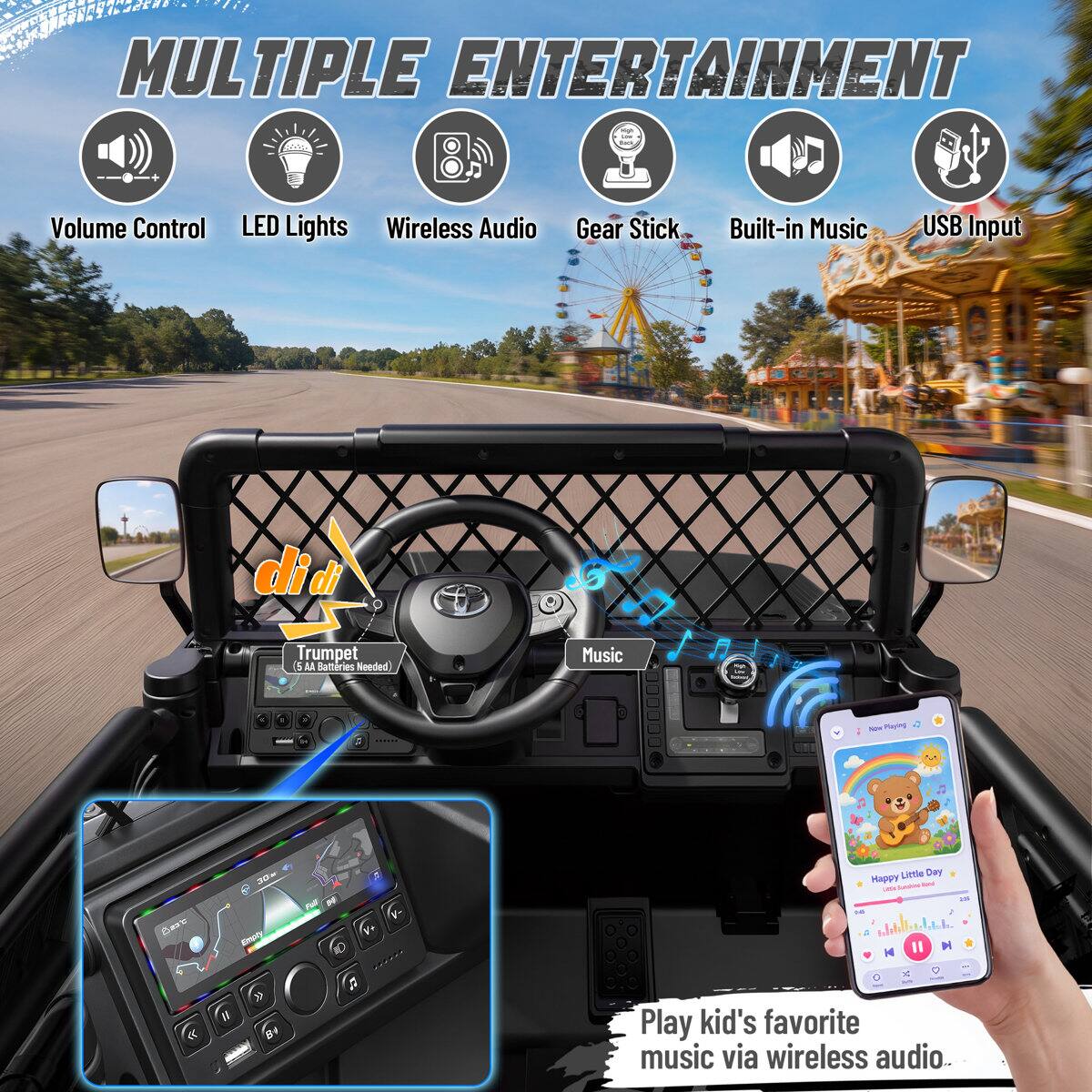 MULTIPLE ENTERTAINMENT

- Volume Control
- LED Lights
- Wireless Audio
- Gear Stick
- Built-in Music
- USB Input

di di
Trumpet (5 AA Batteries Needed)
Music

1 Now Playing
Base
30x Emply
Little Day Happy by USA N II

Play kid's favorite music via wireless audio.