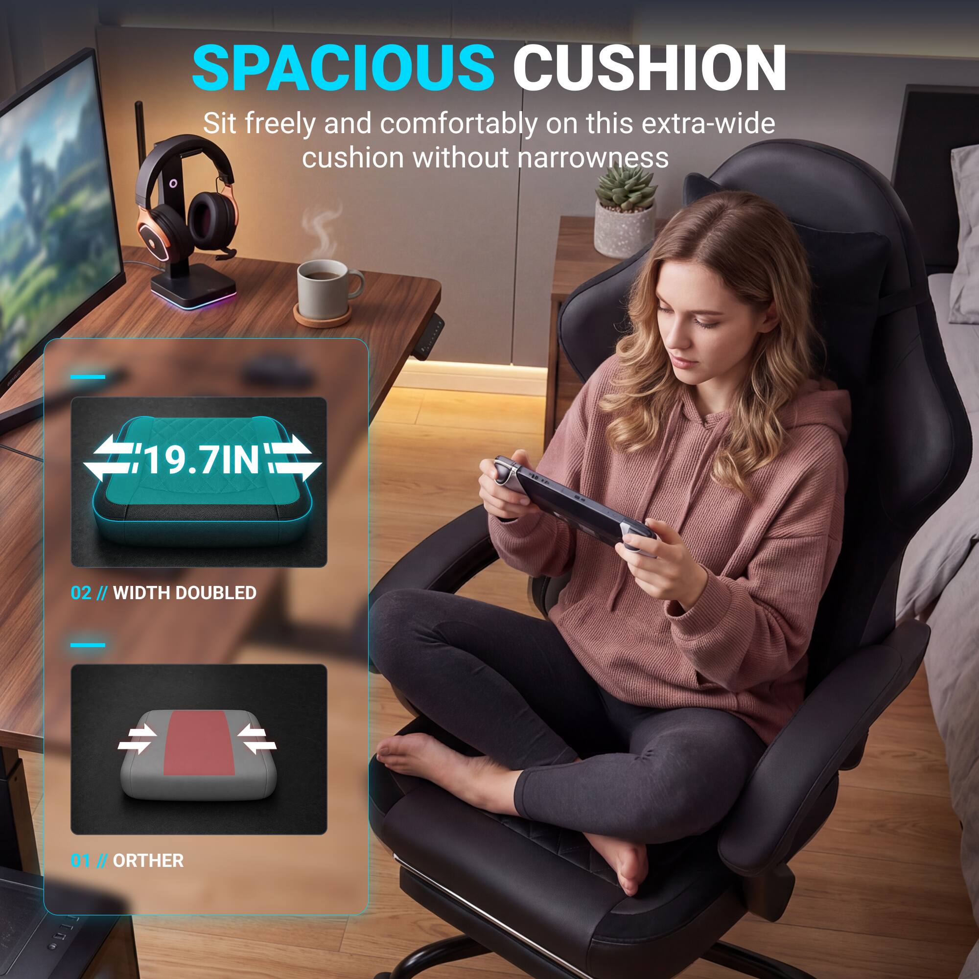 SPACIOUS CUSHION

Sit freely and comfortably on this extra-wide cushion without narrowness

19.7IN

02 // WIDTH DOUBLED

01 // OTHER
