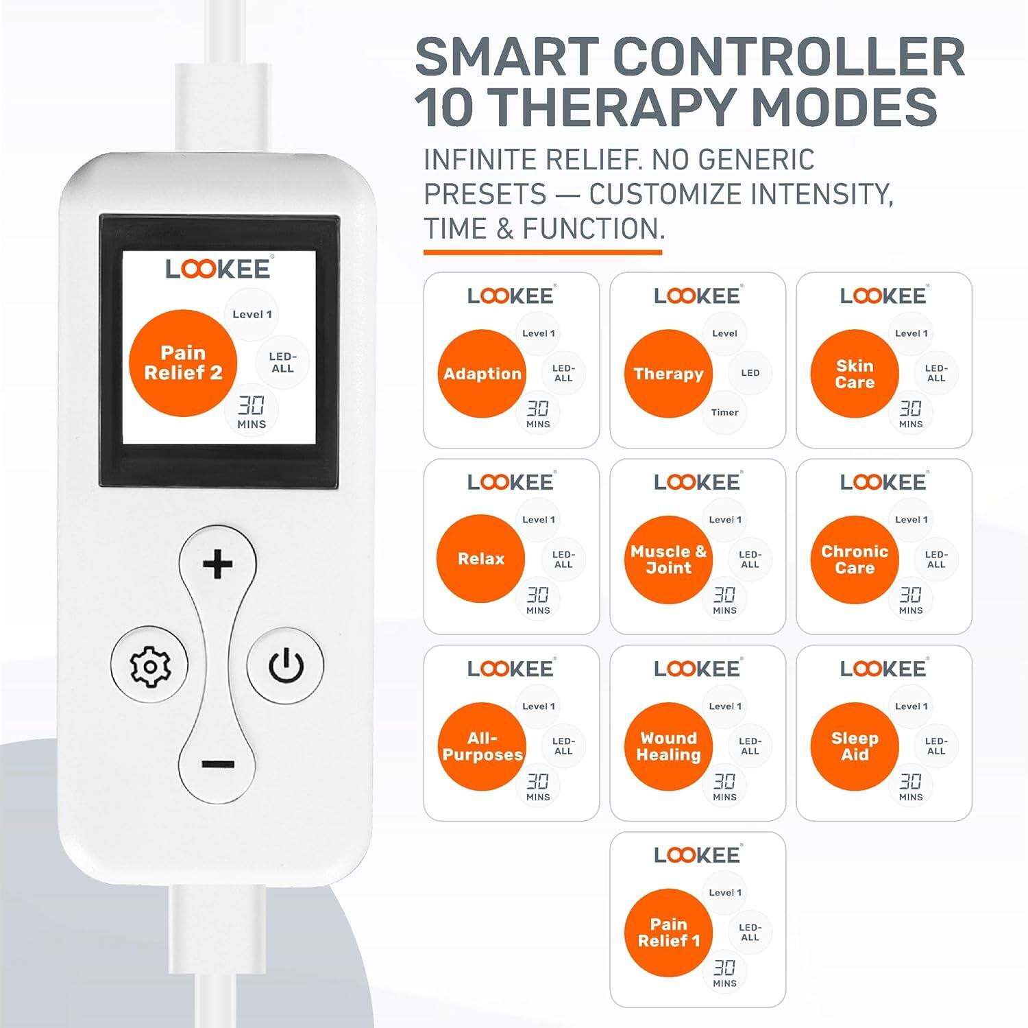 LOOKEE Level 1 SMART CONTROLLER 10 THERAPY MODES INFINITE RELIEF. NO GENERIC PRESETS CUSTOMIZE INTENSITY, TIME & FUNCTION. LOOKEE LOOKEE LOOKEE Pain Relief 2 LED- ALL 30 MINS Level 1 LED Adaption ALL 30 MINS Level Therapy LED Timer Skin Care Level " LED- ALL 30 MINS LOOKEE LOOKEE LOOKEE Level 1 Lever 1 Leve 1 + Relax LED ALL 30 MINS Muscle & LED- Joint ALL 30 MINS Chronic LED- Care ALL 30 MINS LOOKEE LOOKEE LOOKEE Level 1 Level 1 Level 1 All- LED ALL Purposes 30 MINS Wound LEO- ALL Healing 30 MINS Sleep LED- Aid ALL 30 MINS LOOKEE Level 1 Pain Relief 1 LED- ALL 30 MINS