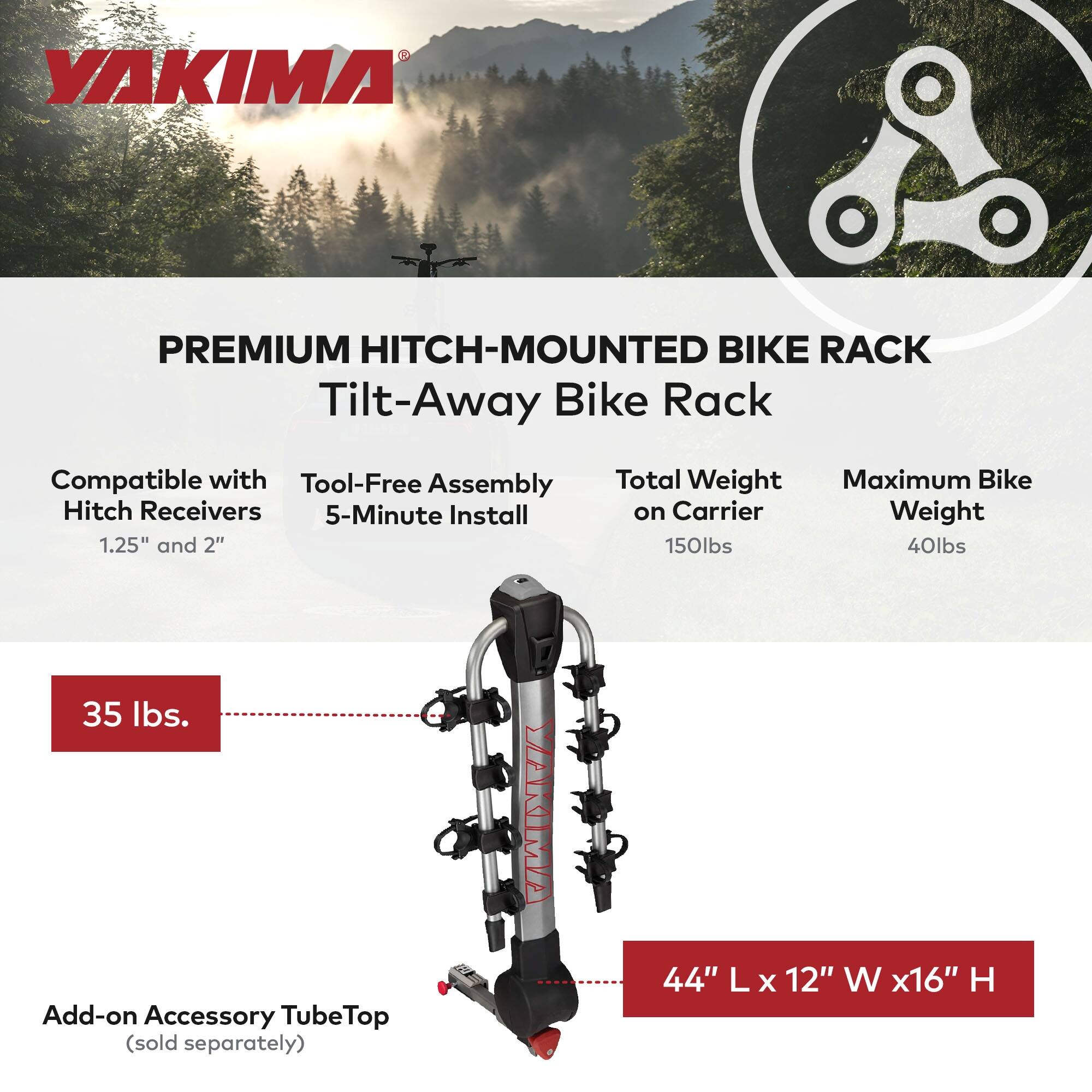 YAKIMA PREMIUM HITCH-MOUNTED BIKE RACK

Tilt-Away Bike Rack

Compatible with Hitch Receivers 1.25" and 2"

Tool-Free Assembly 5-Minute Install

Total Weight on Carrier 150lbs

Maximum Bike Weight 40lbs

35 lbs

Add-on Accessory TubeTop (sold separately)

44" L x 12" W x 16" H