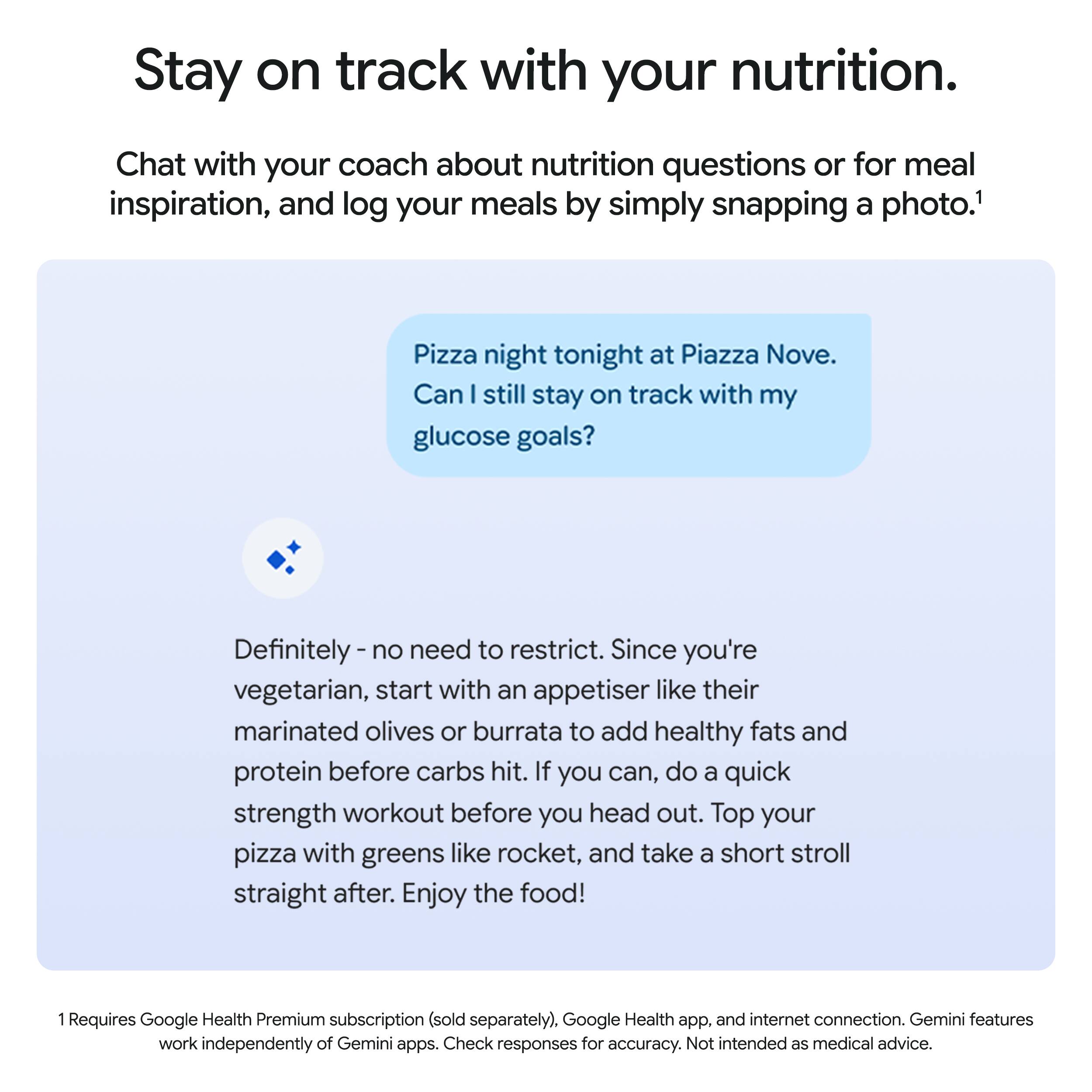 Stay on track with your nutrition.

Chat with your coach about nutrition questions or for meal inspiration, and log your meals by simply snapping a photo.¹

Pizza night tonight at Piazza Nove. Can I still stay on track with my glucose goals?

Definitely - no need to restrict. Since you're vegetarian, start with an appetiser like their marinated olives or burrata to add healthy fats and protein before carbs hit. If you can, do a quick strength workout before you head out. Top your pizza with greens like rocket, and take a short stroll straight after. Enjoy the food!

¹ Requires Google Health Premium subscription (sold separately), Google Health app, and internet connection. Gemini features work independently of Gemini apps. Check responses for accuracy. Not intended as medical advice.
