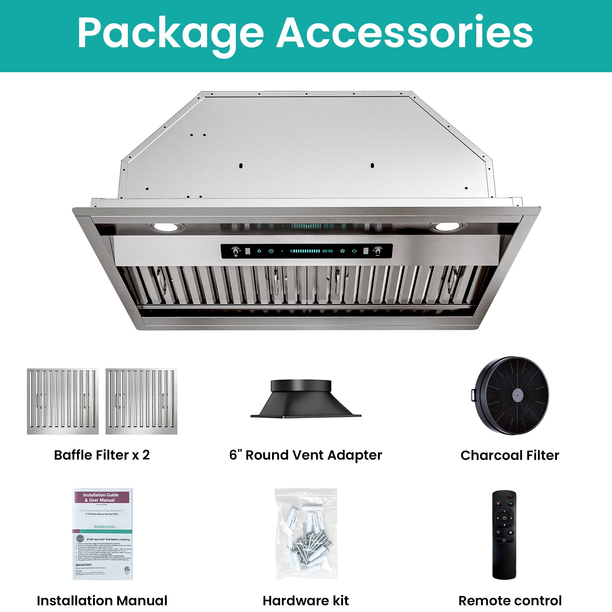 Package Accessories

- Baffle Filter x 2
- 6" Round Vent Adapter
- Charcoal Filter
- Installation Manual
- Hardware kit
- Remote control