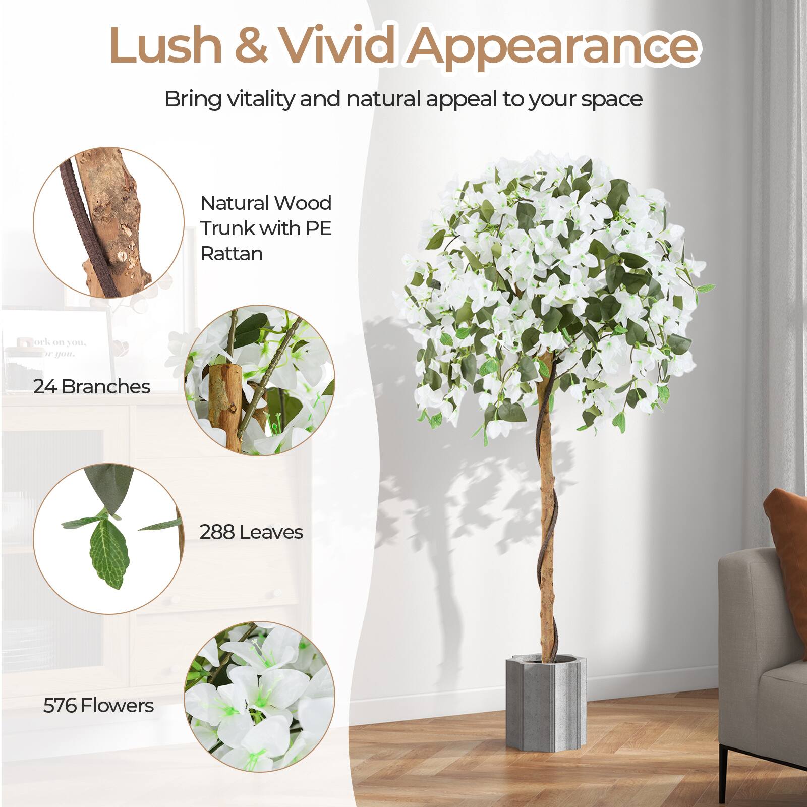 Lush & Vivid Appearance  
Bring vitality and natural appeal to your space  

Natural Wood Trunk with PE Rattan  

24 Branches  
288 Leaves  
576 Flowers