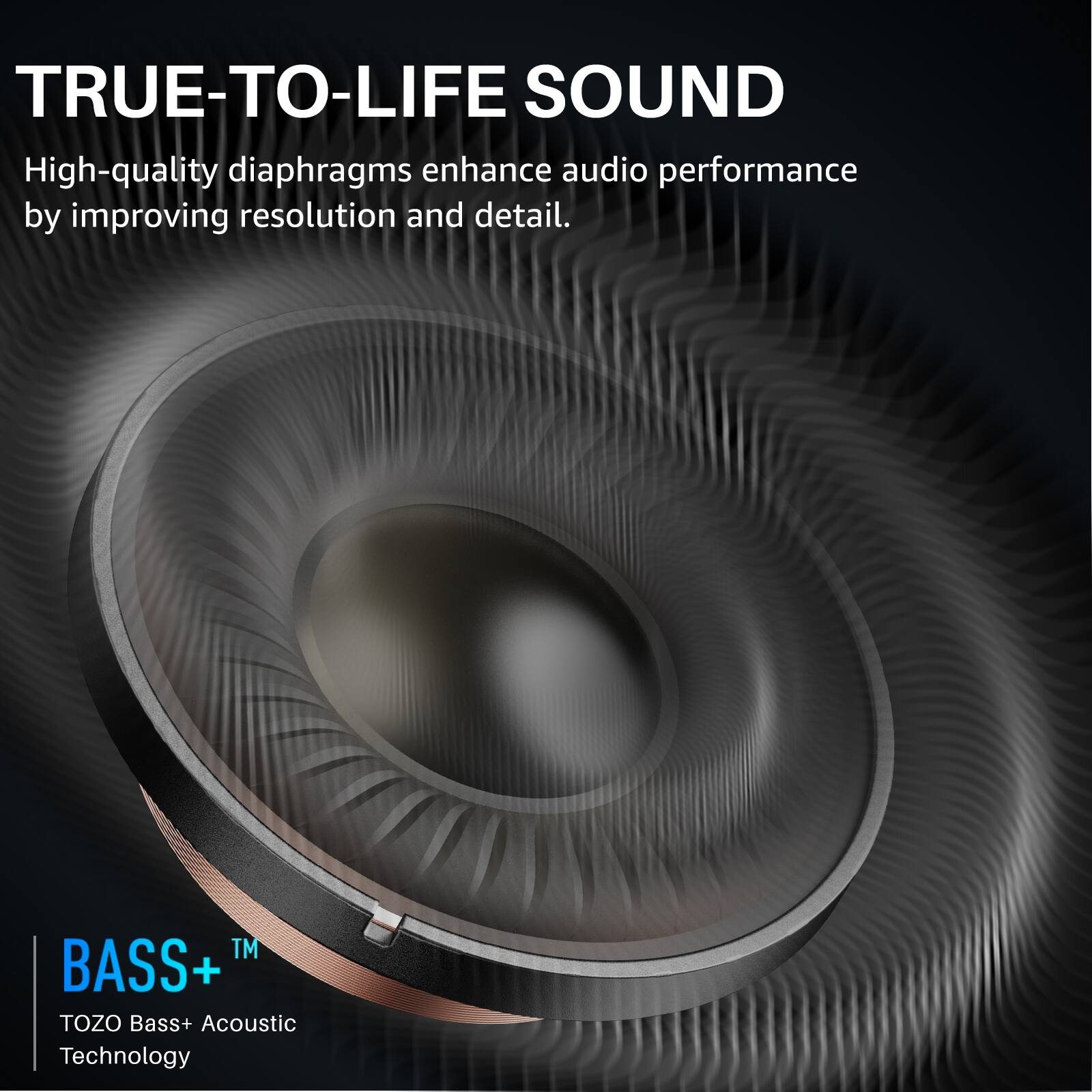TRUE-TO-LIFE SOUND

High-quality diaphragms enhance audio performance by improving resolution and detail.

BASS+™
TOZO Bass+ Acoustic Technology