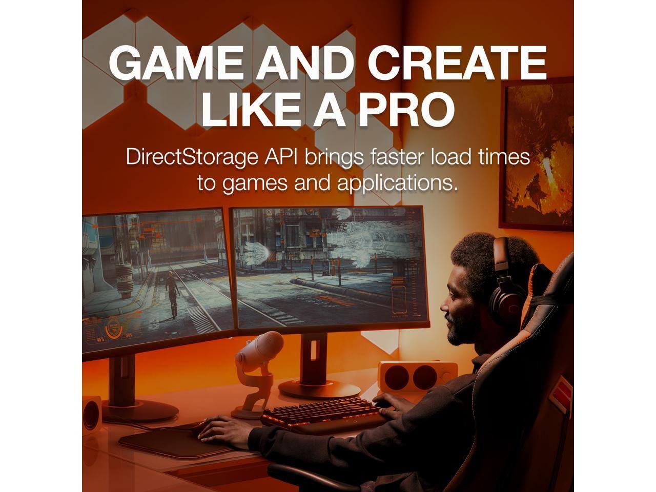 GAME AND CREATE LIKE A PRO  
DirectStorage API brings faster load times to games and applications.