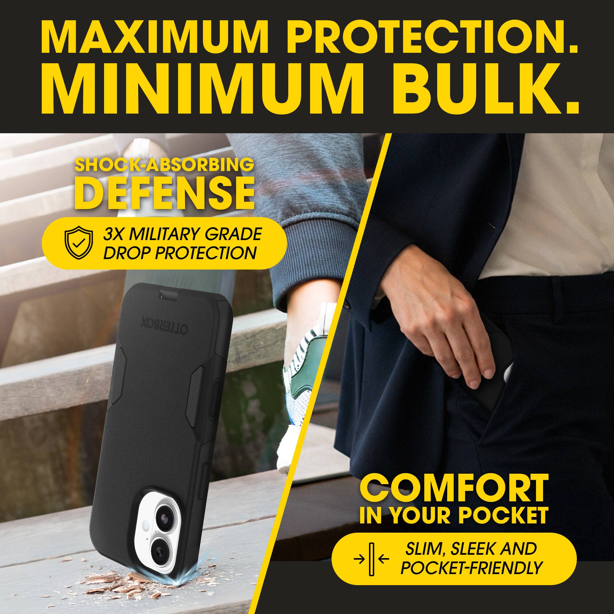 MAXIMUM PROTECTION.  
MINIMUM BULK.  

SHOCK-ABSORBING DEFENSE  
3X MILITARY GRADE DROP PROTECTION  

COMFORT IN YOUR POCKET  
SLIM, SLEEK AND POCKET-FRIENDLY