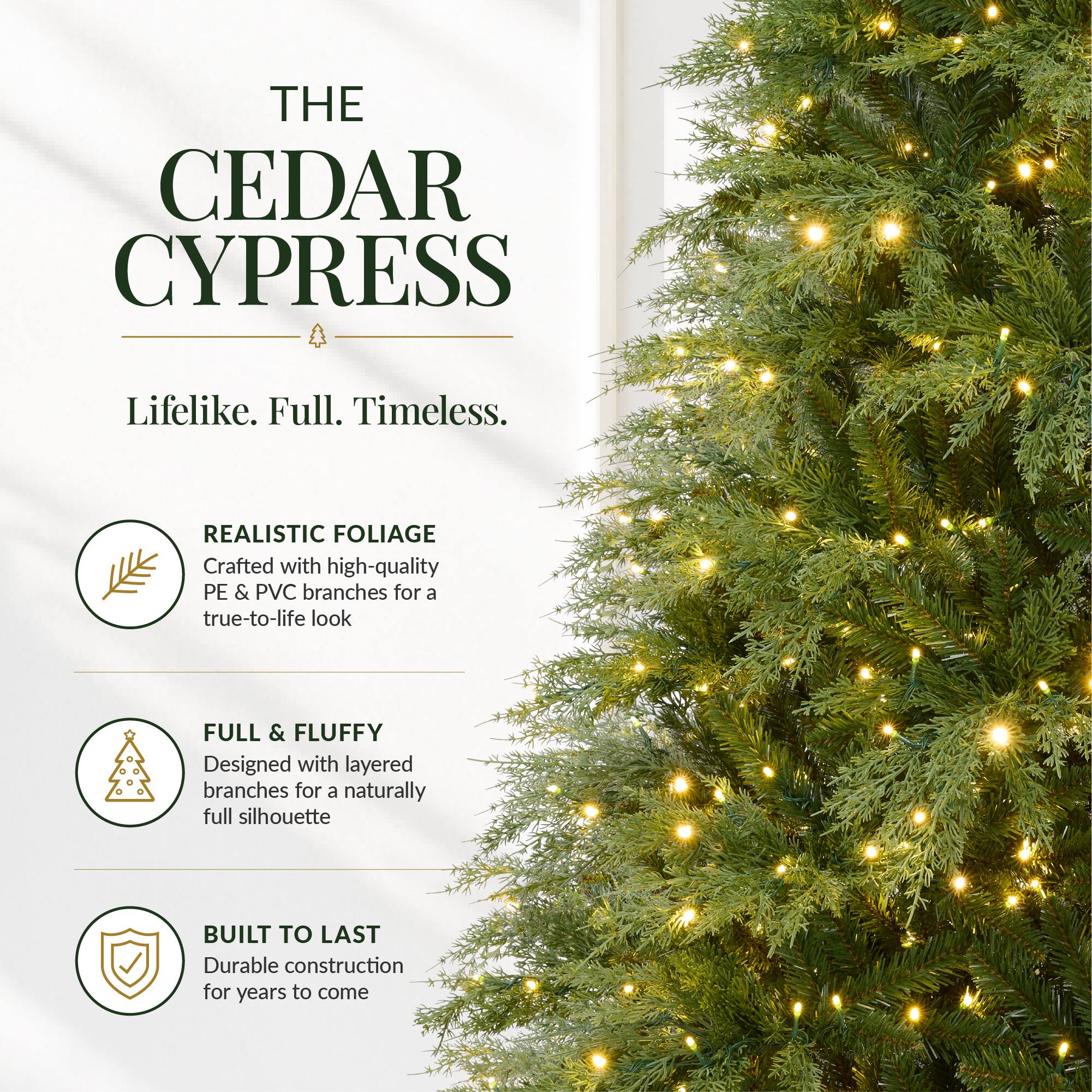 THE CEDAR CYPRESS  
Lifelike. Full. Timeless.  

REALISTIC FOLIAGE  
Crafted with high-quality PE & PVC branches for a true-to-life look  

FULL & FLUFFY  
Designed with layered branches for a naturally full silhouette  

BUILT TO LAST  
Durable construction for years to come