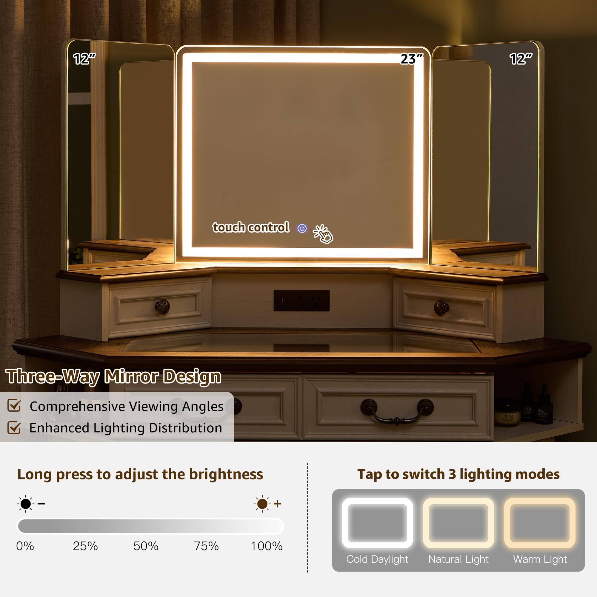 12" 23" 12"  
touch control  
Three-Way Mirror Design  
Comprehensive Viewing Angles  
Enhanced Lighting Distribution  

Long press to adjust the brightness  
Tap to switch 3 lighting modes  

0% 25% 50% 75% 100%  
Cold Daylight Natural Light Warm Light
