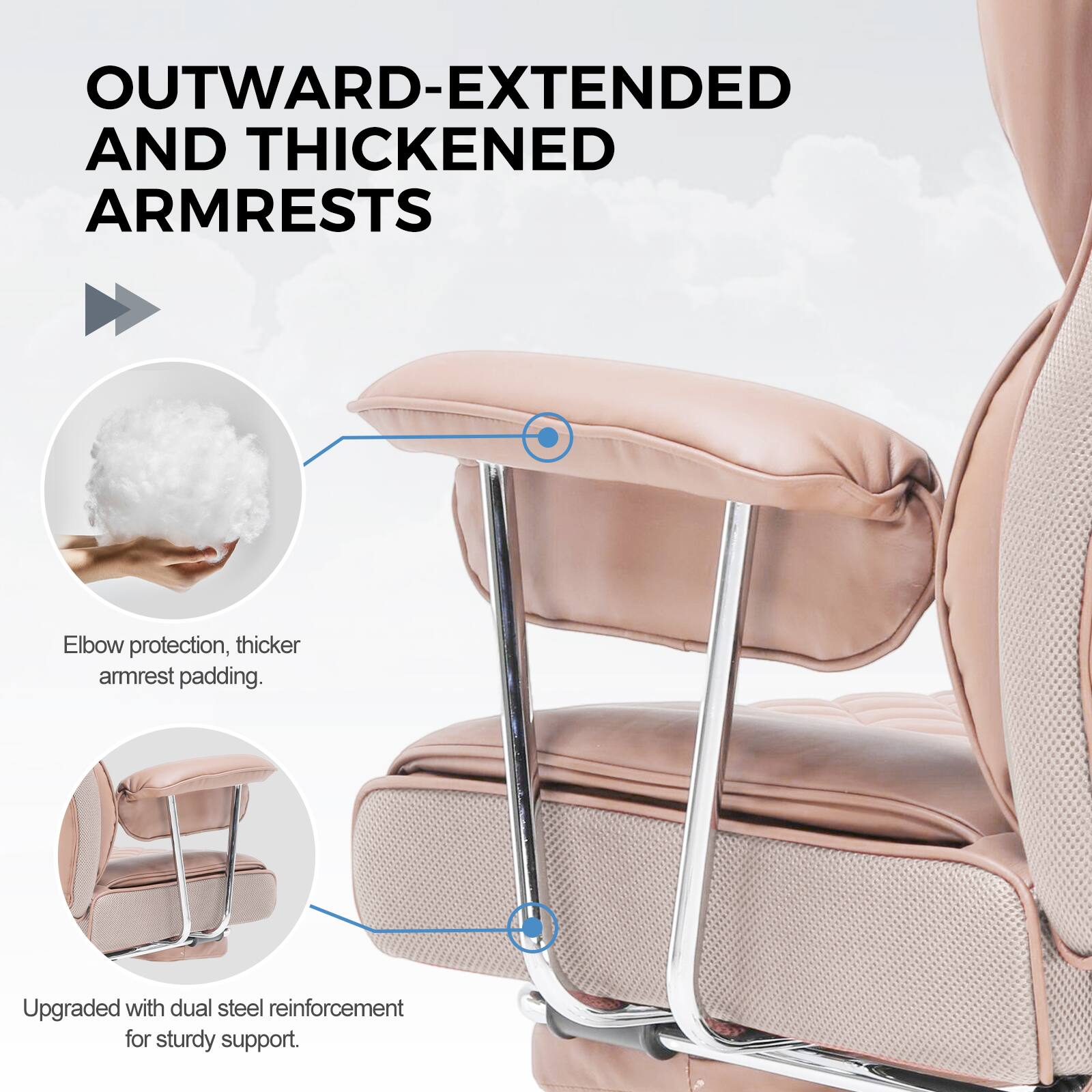 OUTWARD-EXTENDED AND THICKENED ARMRESTS

Elbow protection, thicker armrest padding.

Upgraded with dual steel reinforcement for sturdy support.