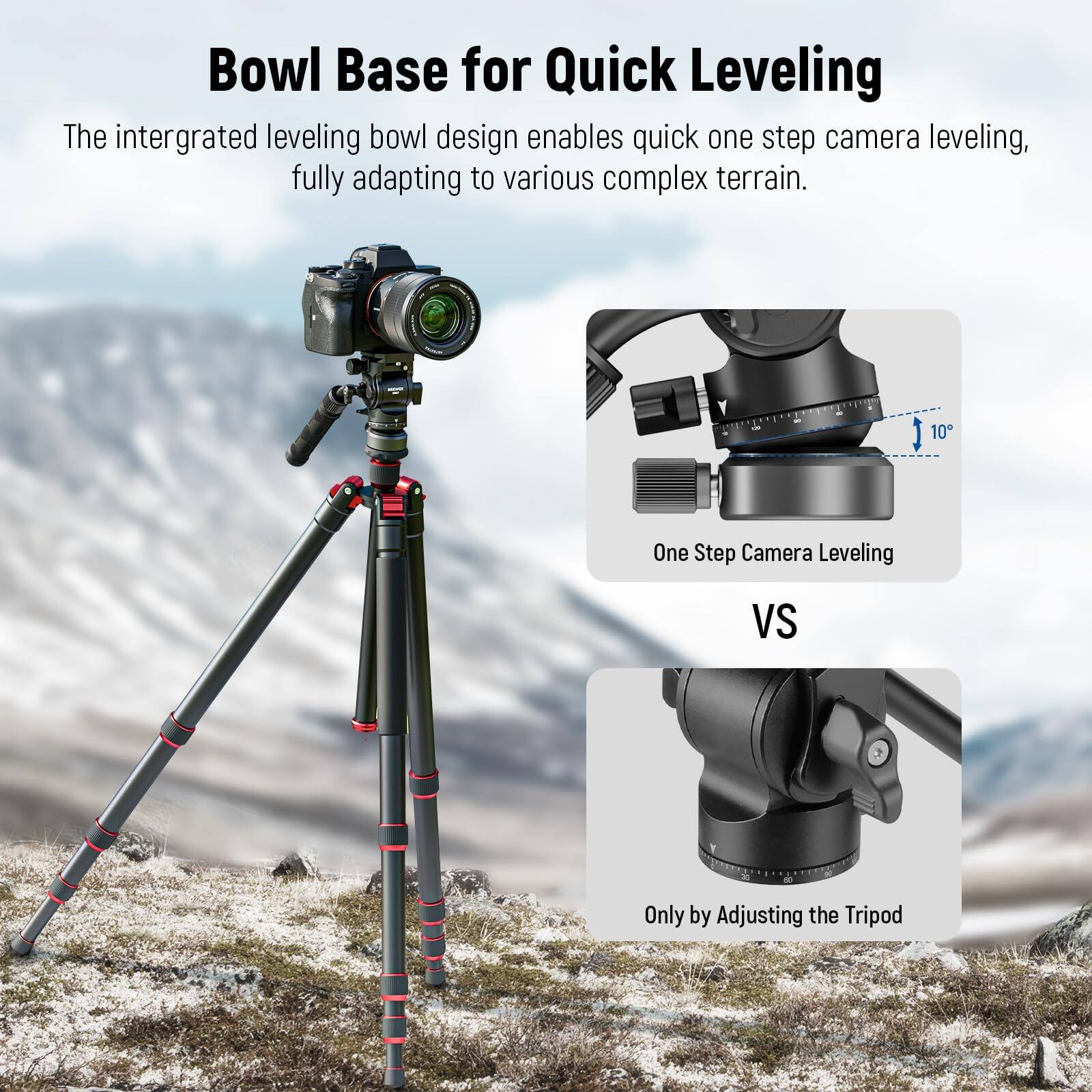 Bowl Base for Quick Leveling

The integrated leveling bowl design enables quick one step camera leveling, fully adapting to various complex terrain.

One Step Camera Leveling

VS

Only by Adjusting the Tripod