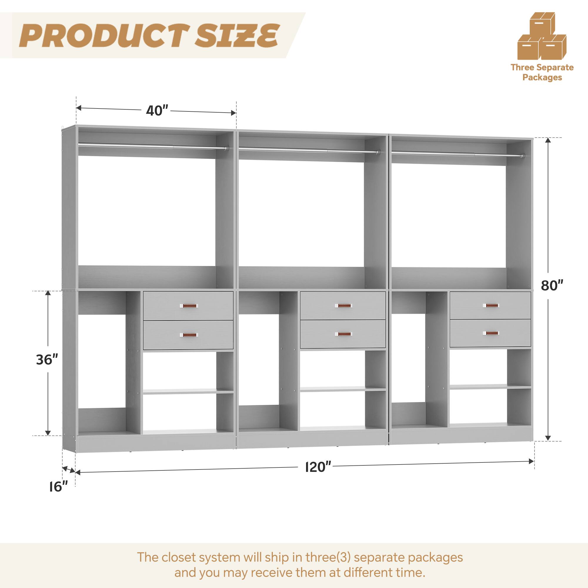 PRODUCT SIZE

Three Separate Packages

40" 80" 36" 16" 120"

The closet system will ship in three(3) separate packages and you may receive them at different time.