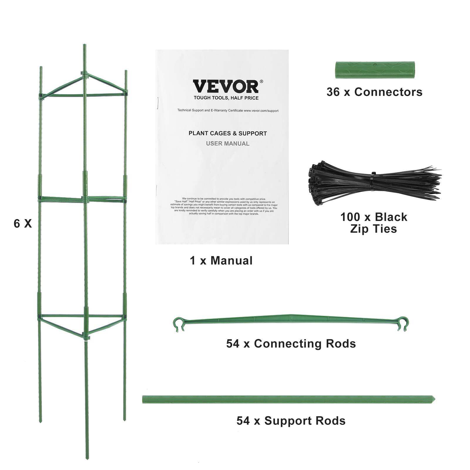 VEVOR TOUGH TOOLS, HALF PRICE 36 x Connectors Technical Support and E-Warranty Certificate www.vevor.com/support PLANT CAGES & SUPPORT USER MANUAL 6 X 1 x Manual 100 x Black Zip Ties 54 x Connecting Rods 54 x Support Rods