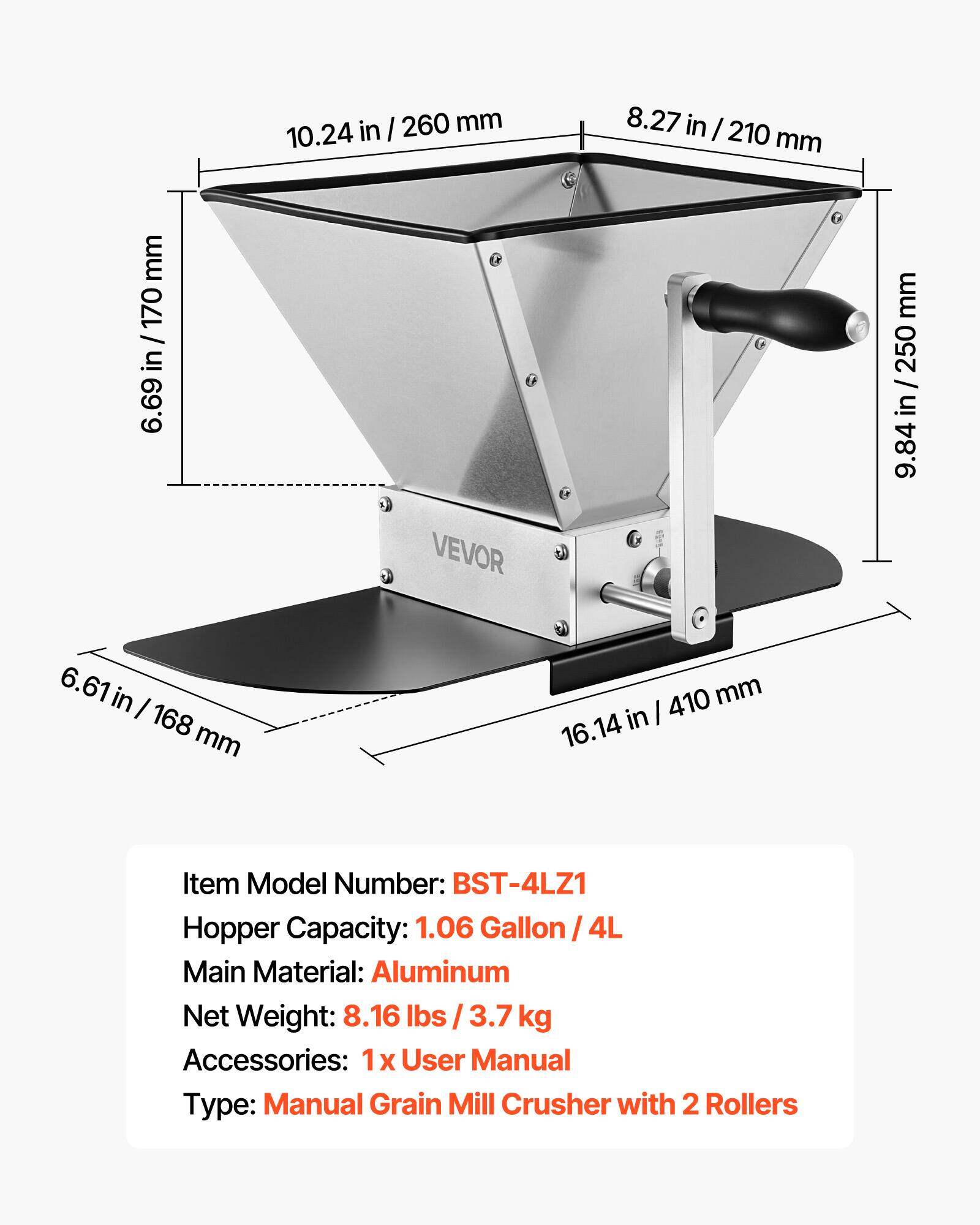 Item Model Number: BST-4LZ1  
Hopper Capacity: 1.06 Gallon / 4L  
Main Material: Aluminum  
Net Weight: 8.16 lbs / 3.7 kg  
Accessories: 1x User Manual  
Type: Manual Grain Mill Crusher with 2 Rollers  

Dimensions:  
- 10.24 in / 260 mm  
- 8.27 in / 210 mm  
- 6.69 in / 170 mm  
- 9.84 in / 250 mm  
- 6.61 in / 168 mm  
- 16.14 in / 410 mm