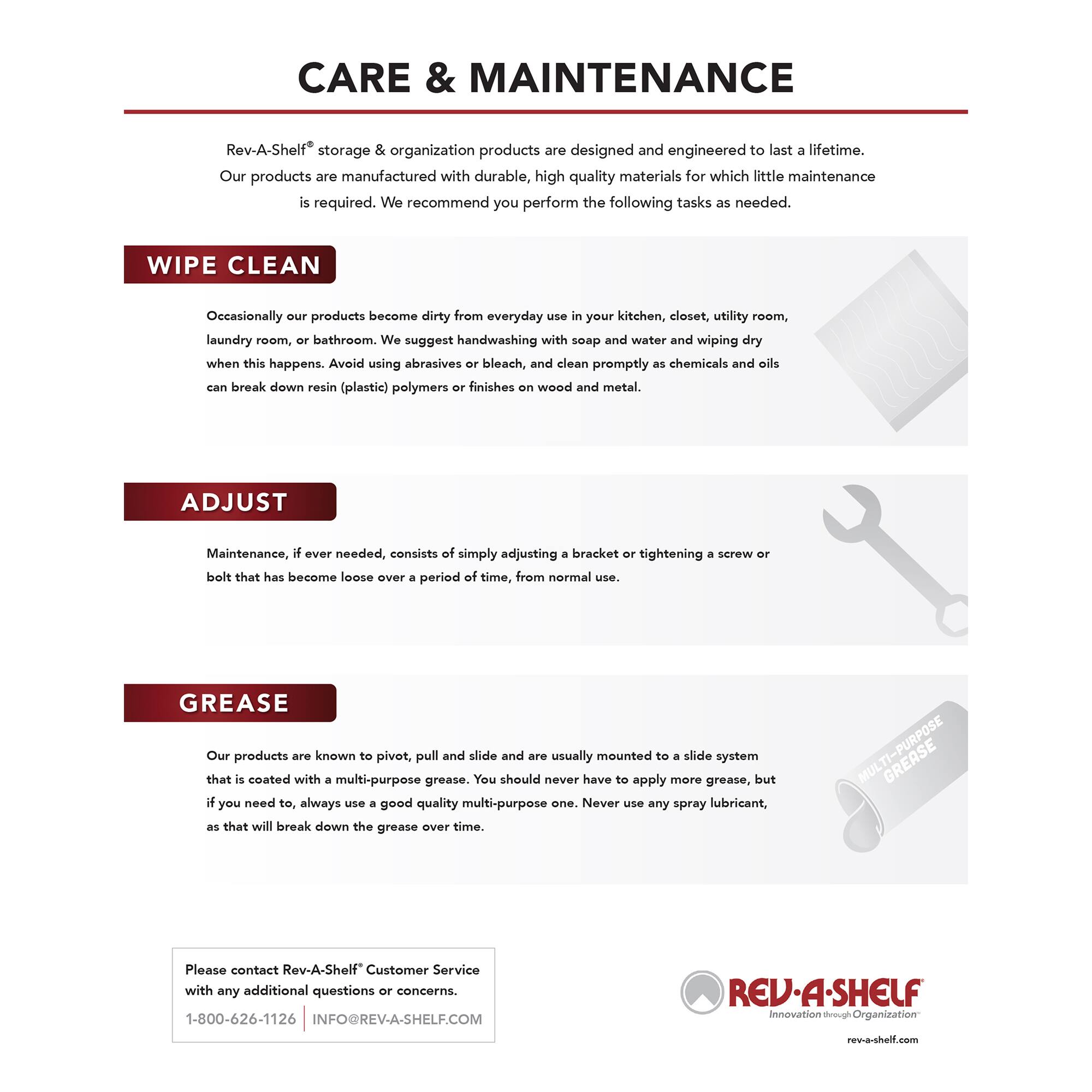 CARE & MAINTENANCE

Rev-A-Shelf® storage & organization products are designed and engineered to last a lifetime. Our products are manufactured with durable, high quality materials for which little maintenance is required. We recommend you perform the following tasks as needed.

WIPE CLEAN
Occasionally our products become dirty from everyday use in your kitchen, closet, utility room, laundry room, or bathroom. We suggest handwashing with soap and water and wiping dry when this happens. Avoid using abrasives or bleach, and clean promptly as chemicals and oils can break down resin (plastic) polymers or finishes on wood and metal.

ADJUST
Maintenance, if ever needed, consists of simply adjusting a bracket or tightening a screw or bolt that has become loose over a period of time, from normal use.

GREASE
Our products are known to pivot, pull and slide and are usually mounted to a slide system that is coated with a multi-purpose grease. You should never have to apply more grease, but if you need to, always use a good quality multi-purpose grease as that will break down the grease over time.

Please contact Rev-A-Shelf® Customer Service with any additional questions or concerns.
1-800-626-1126 |