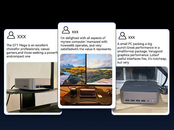 XXX

The GT1 Mega is an excellent choice for professionals, casual gamers, and those seeking a powerful and compact one.

XXX

I'm delighted with all aspects of my new computer. I'm amazed with how well it operates, and very satisfied with the value it represents.

XXX

A small PC packing a big punch. Great performance in a small format package. Very good graphics performance. Lots of useful interfaces. Yes, it's not cheap, but very
