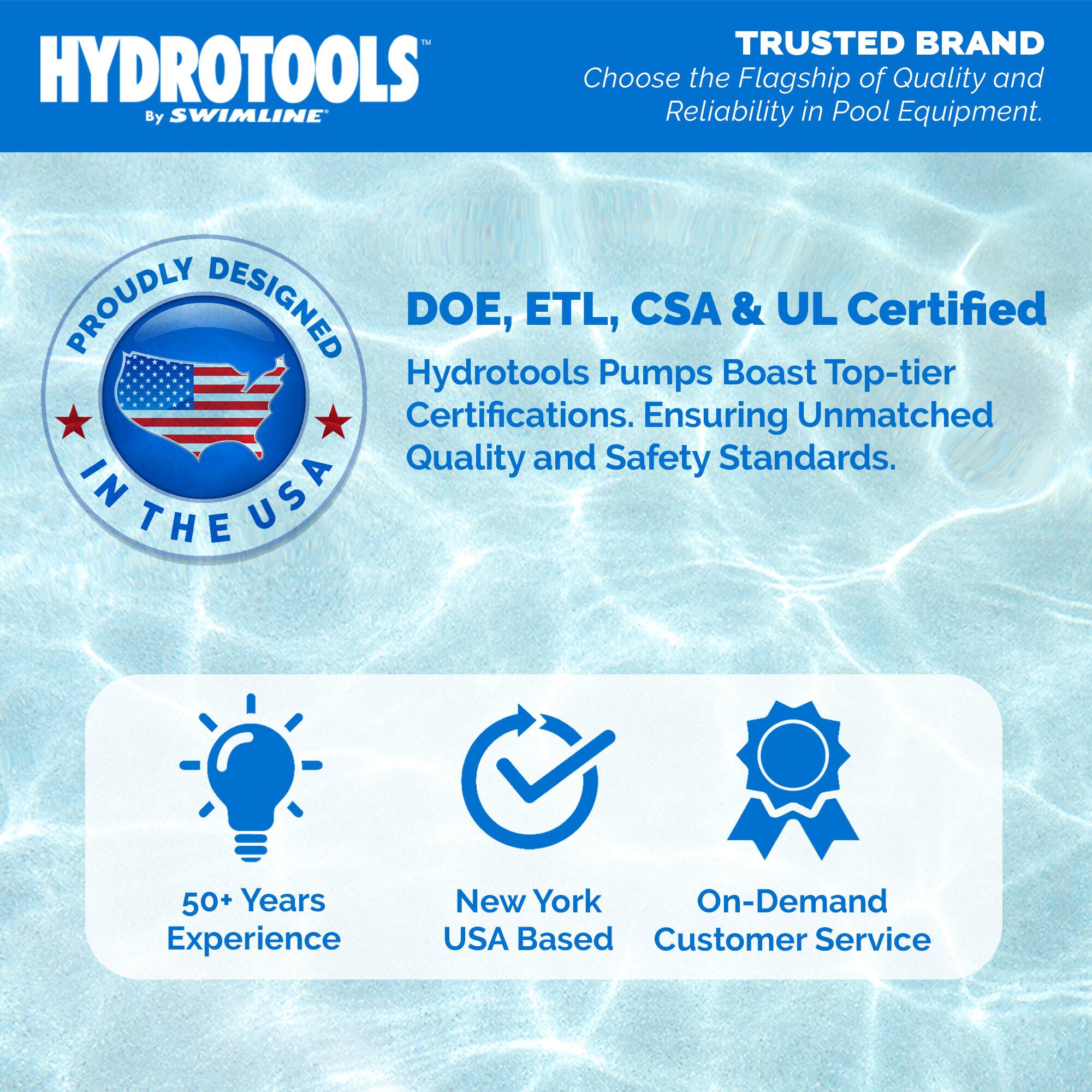 HYDROTOOLS  
By SWIMLINE™

TRUSTED BRAND  
Choose the Flagship of Quality and Reliability in Pool Equipment.

PROUDLY DESIGNED IN THE USA

DOE, ETL, CSA & UL Certified  
Hydrotools Pumps Boast Top-tier Certifications. Ensuring Unmatched Quality and Safety Standards.

50+ Years Experience  
New York USA Based  
On-Demand Customer Service