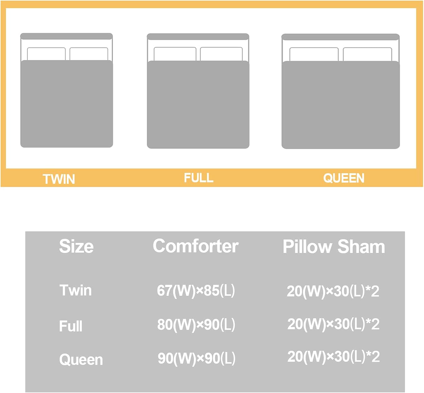 Twin Full Queen Size Comforter Pillow Sham  
Twin: 67(W) x 85(L)  
Pillow Sham: 20(W) x 30(L) * 2  
Full: 80(W) x 90(L)  
Pillow Sham: 20(W) x 30(L) * 2  
Queen: 90(W) x 90(L)  
Pillow Sham: 20(W) x 30(L) * 2