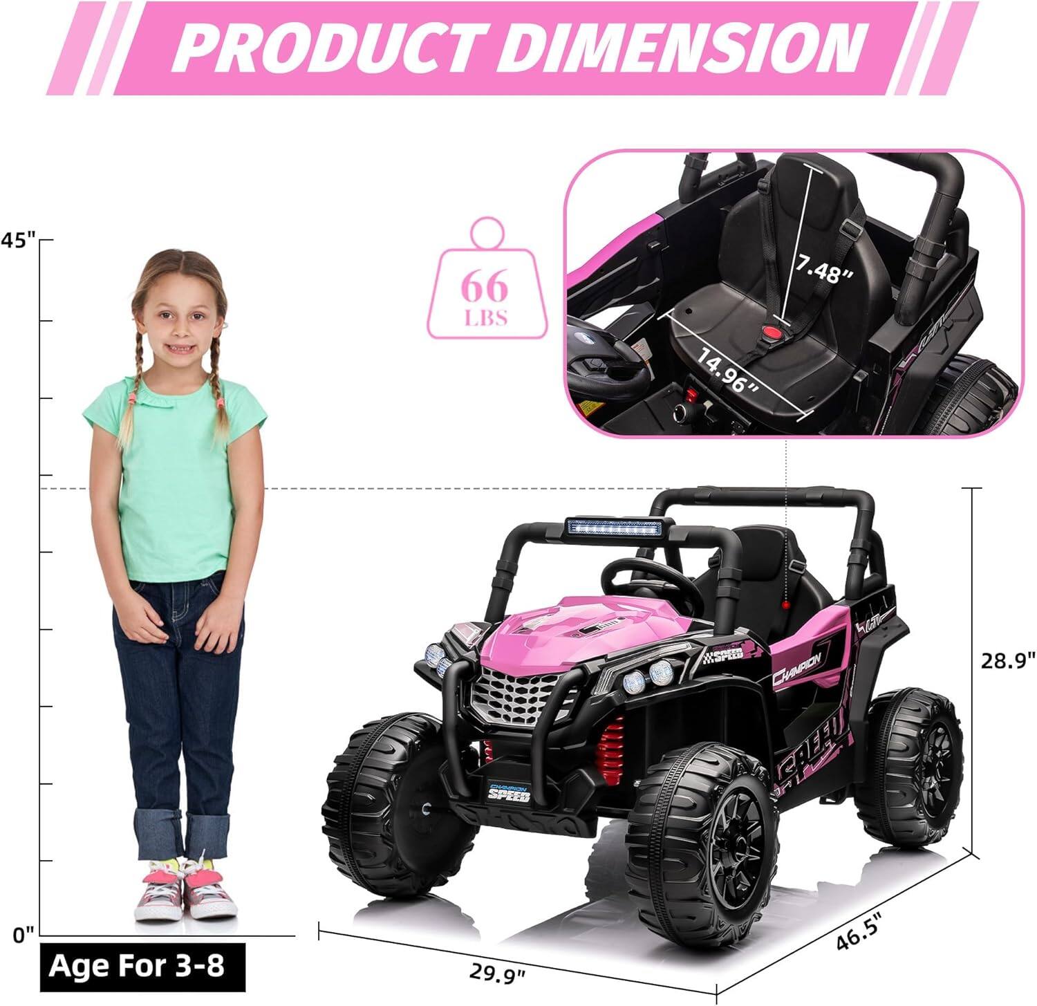 PRODUCT DIMENSION

- Height: 45"
- Weight: 66 LBS
- Seat Height: 7.48"
- Seat Width: 14.96"
- Length: 46.5"
- Width: 29.9"
- Height of the vehicle: 28.9"

Age For 3-8
