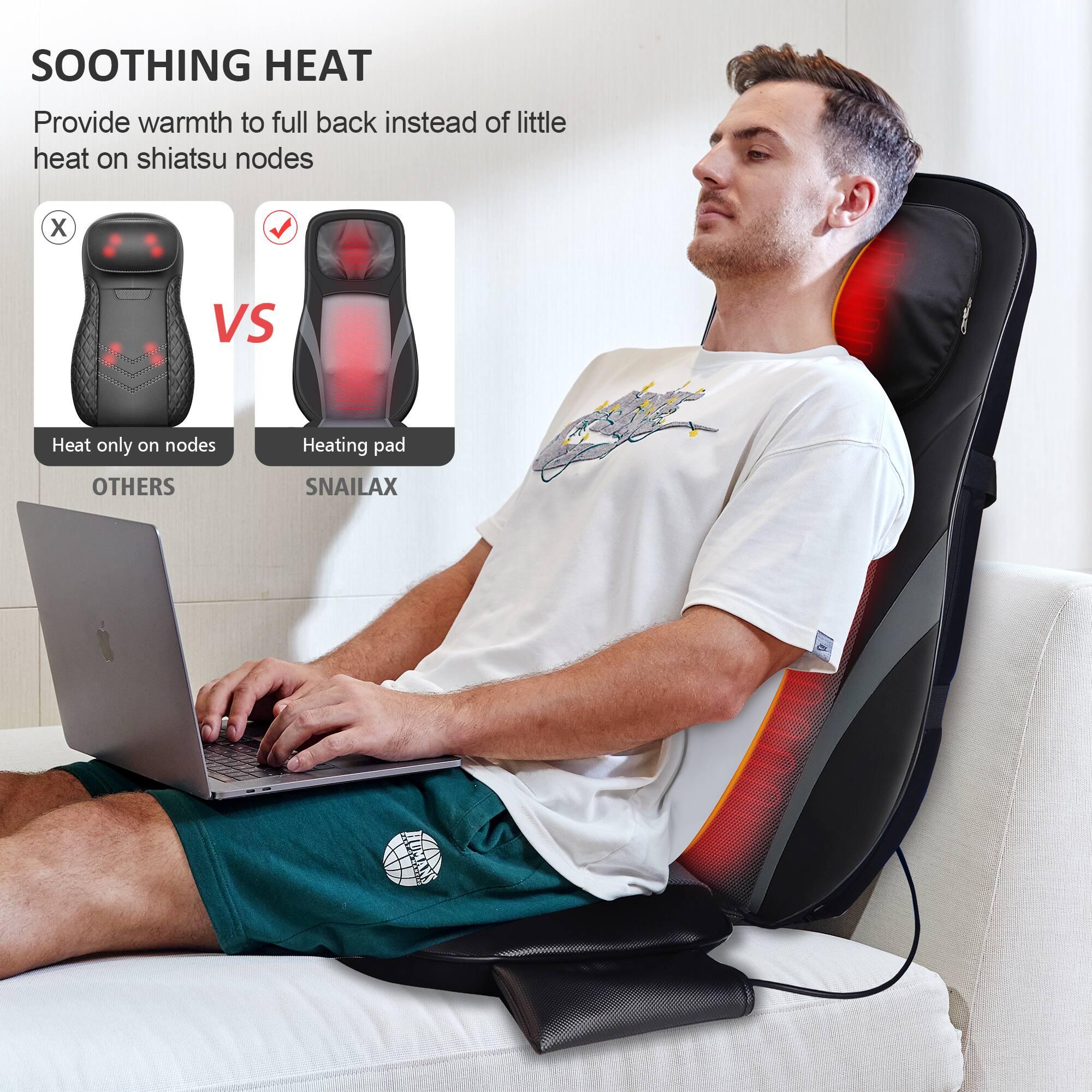 SOOTHING HEAT
Provide warmth to full back instead of little heat on shiatsu nodes

X Heat only on nodes
VS Heating pad

OTHERS
SNAILAX HUGAN