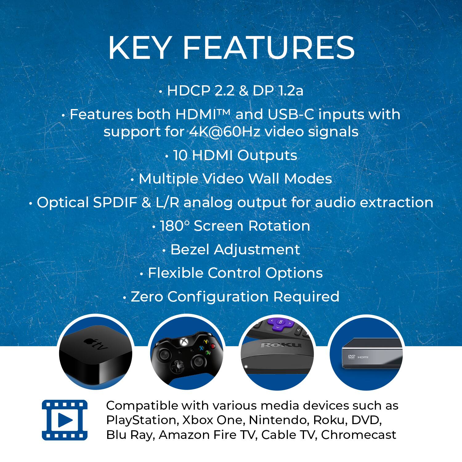 KEY FEATURES

- HDCP 2.2 & DP 1.2a
- Features both HDMI™ and USB-C inputs with support for 4K@60Hz video signals
- 10 HDMI Outputs
- Multiple Video Wall Modes
- Optical SPDIF & L/R analog output for audio extraction
- 180° Screen Rotation
- Bezel Adjustment
- Flexible Control Options
- Zero Configuration Required

Compatible with various media devices such as PlayStation, Xbox One, Nintendo, Roku, DVD, Blu Ray, Amazon Fire TV, Cable TV, Chromecast
