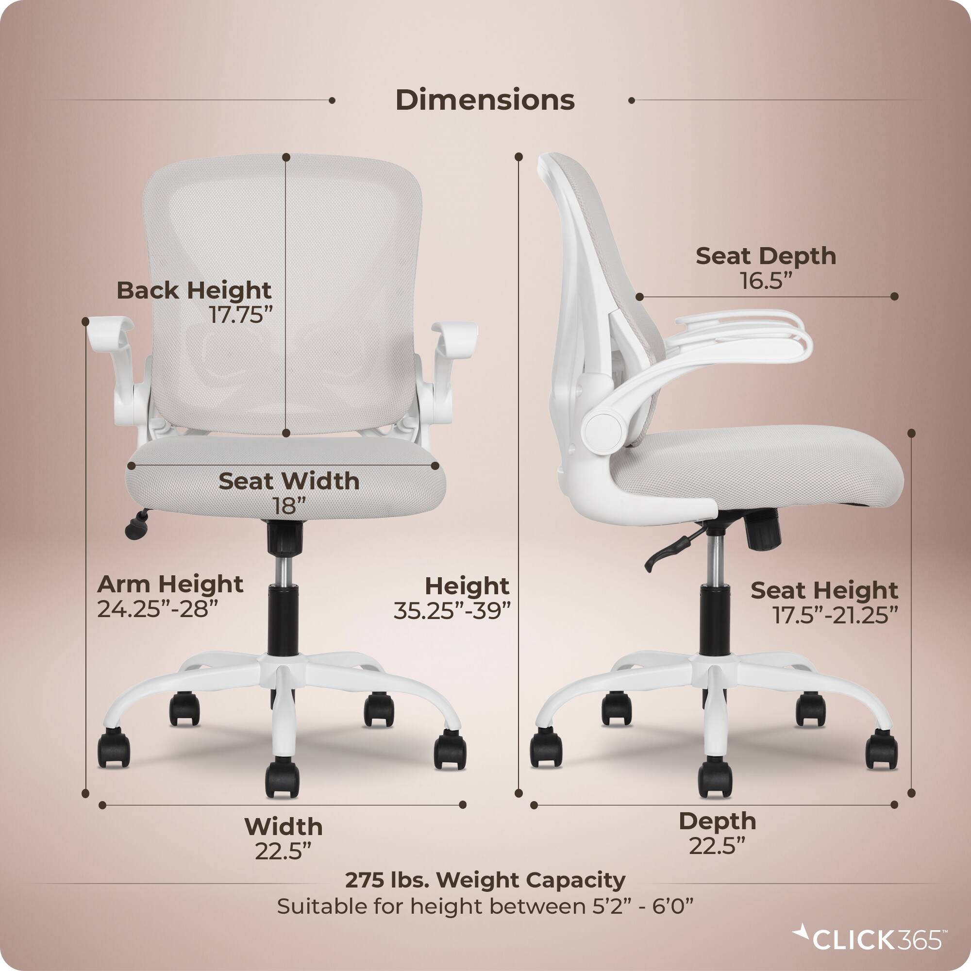 Dimensions  
- Back Height: 17.75"  
- Seat Depth: 16.5"  
- Seat Width: 18"  
- Arm Height: 24.25"-28"  
- Height: 35.25"-39"  
- Seat Height: 17.5"-21.25"  
- Width: 22.5"  
- Depth: 22.5"  
- Weight Capacity: 275 lbs.  
- Suitable for height between 5'2" - 6'0"  

CLICK365