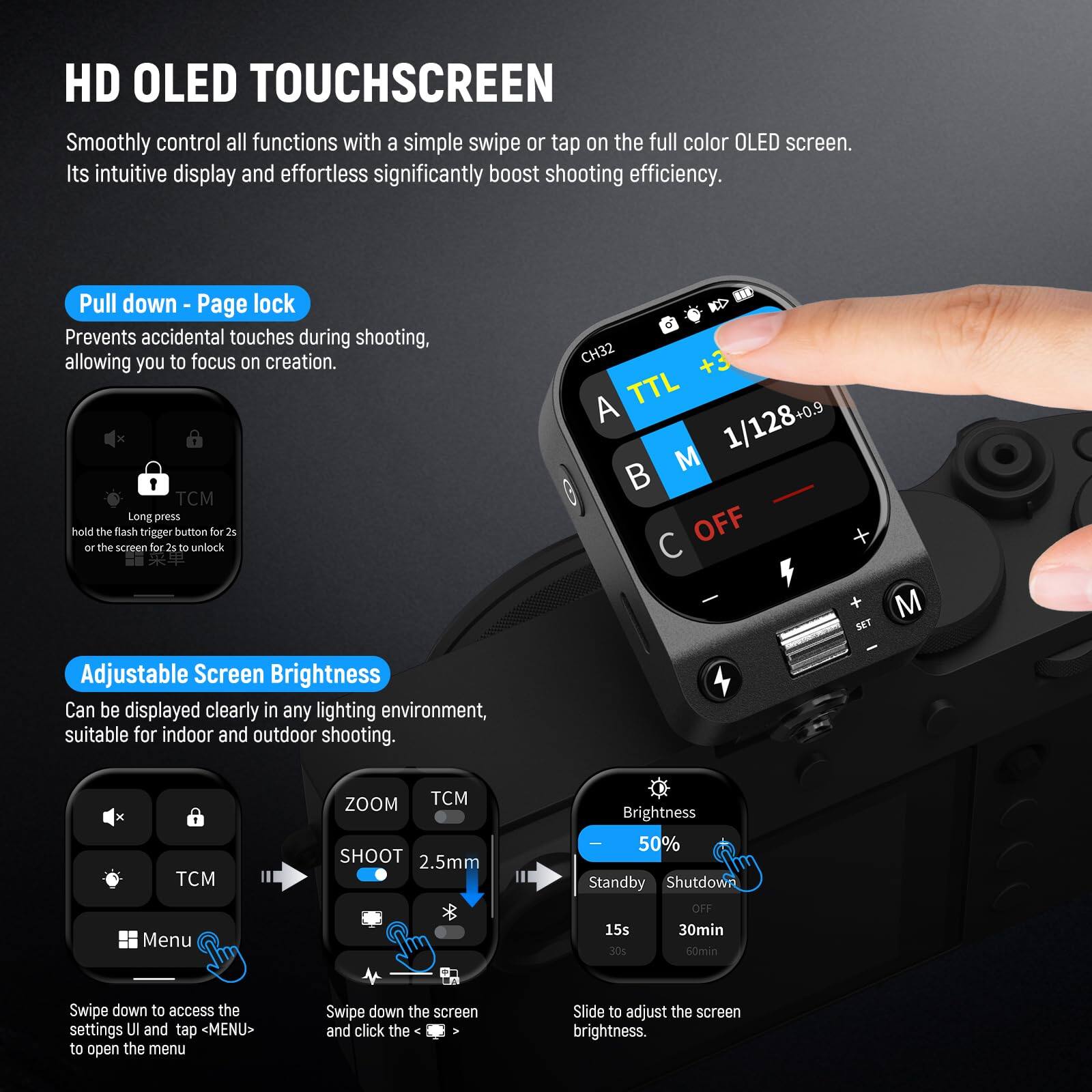 HD OLED TOUCHSCREEN  
Smoothly control all functions with a simple swipe or tap on the full color OLED screen. Its intuitive display and effortless operation significantly boost shooting efficiency.  

Pull down - Page lock  
Prevents accidental touches during shooting, allowing you to focus on creation.  

1 TCM  
Long press the flash trigger button for 2s or hold the screen for 2s to unlock.  

Adjustable Screen Brightness  
Can be displayed clearly in any lighting environment, suitable for indoor and outdoor shooting.  

Brightness 50%  
Standby Shut down  
OFF 15s 30min 30s 60min  

Swipe down to access the settings UI and tap MENU> to open the menu.  
Swipe down the screen and click the Slide to adjust the screen brightness.