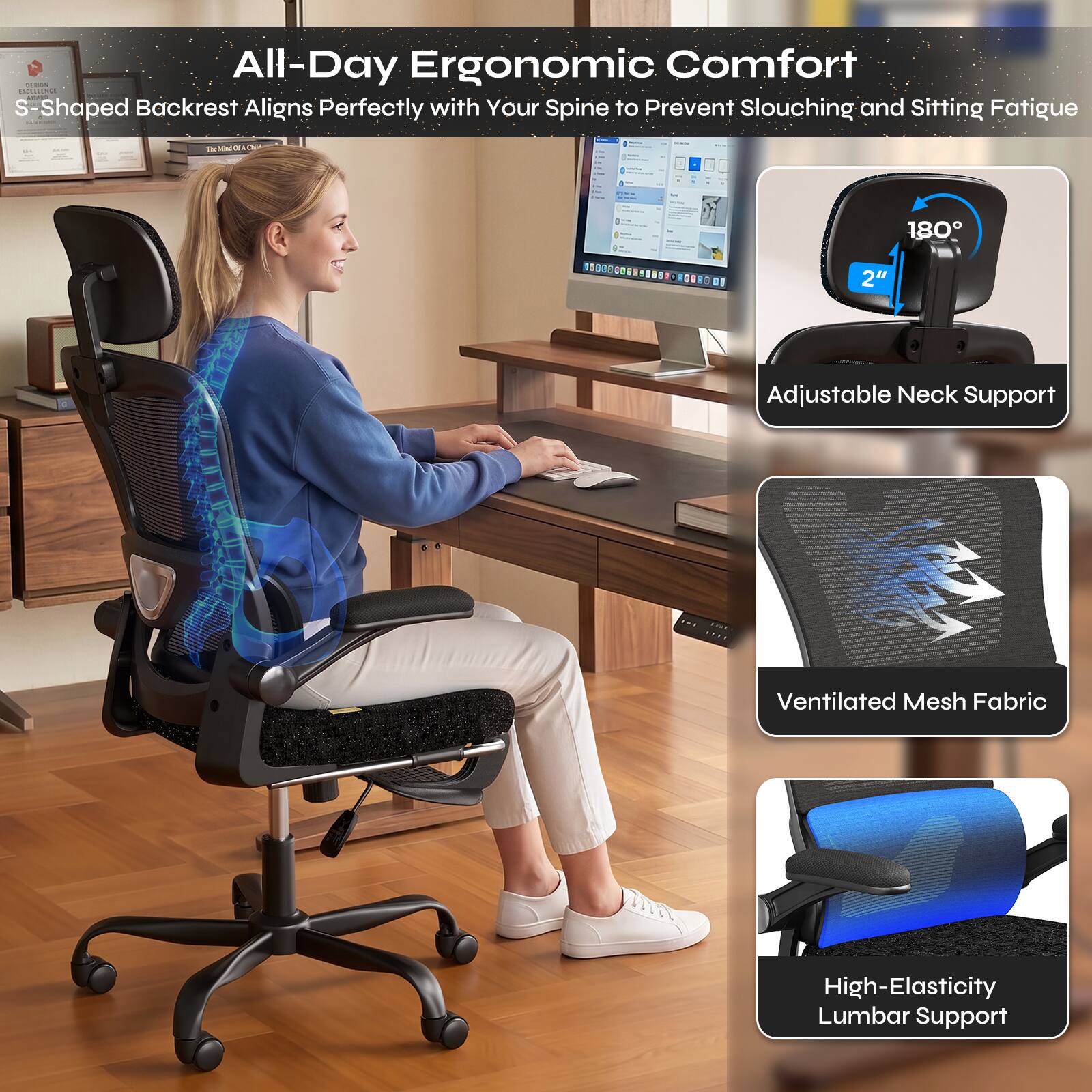 All-Day Ergonomic Comfort  
S-Shaped Backrest Aligns Perfectly with Your Spine to Prevent Slouching and Sitting Fatigue

Adjustable Neck Support  
Ventilated Mesh Fabric  
High-Elasticity Lumbar Support
