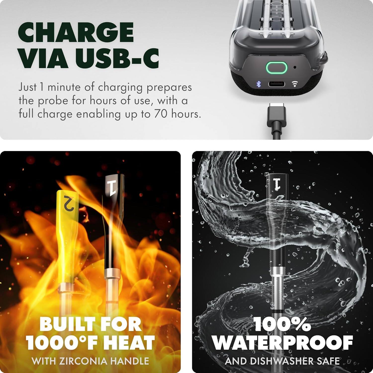 CHARGE VIA USB-C

Just 1 minute of charging prepares the probe for hours of use, with a full charge enabling up to 70 hours.

BUILT FOR 1000°F HEAT
WITH ZIRCONIA HANDLE

100% WATERPROOF
AND DISHWASHER SAFE