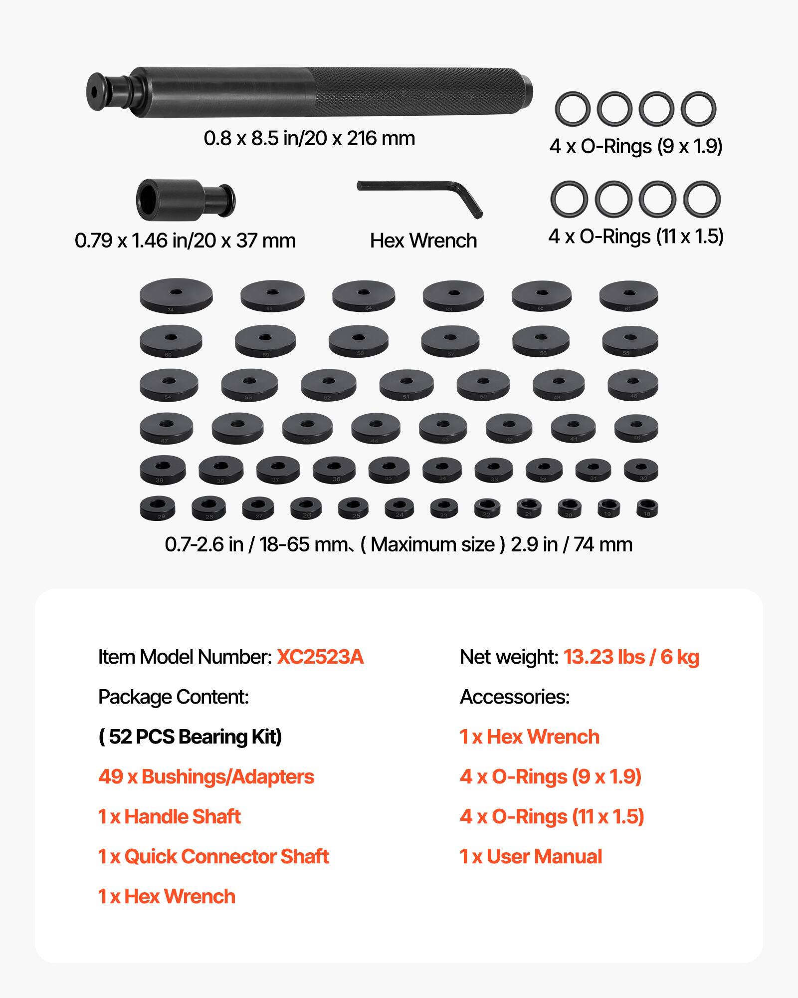 0.8 x 8.5 in/20 x 216 mm  
4 x O-Rings (9 x 1.9)  
0.79 x 1.46 in/20 x 37 mm Hex Wrench  
4 x O-Rings (11 x 1.5)  
0.7-2.6 in / 18-65 mm (Maximum size)  
2.9 in / 74 mm  

Item Model Number: XC2523A  
Net weight: 13.23 lbs / 6 kg  

Package Content:  
(52 PCS Bearing Kit)  
49 x Bushings/Adapters  
1 x Handle Shaft  
1 x Quick Connector Shaft  
1 x Hex Wrench  

Accessories:  
1 x Hex Wrench  
4 x O-Rings (9 x 1.9)  
4 x O-Rings (11 x 1.5)  
1 x User Manual
