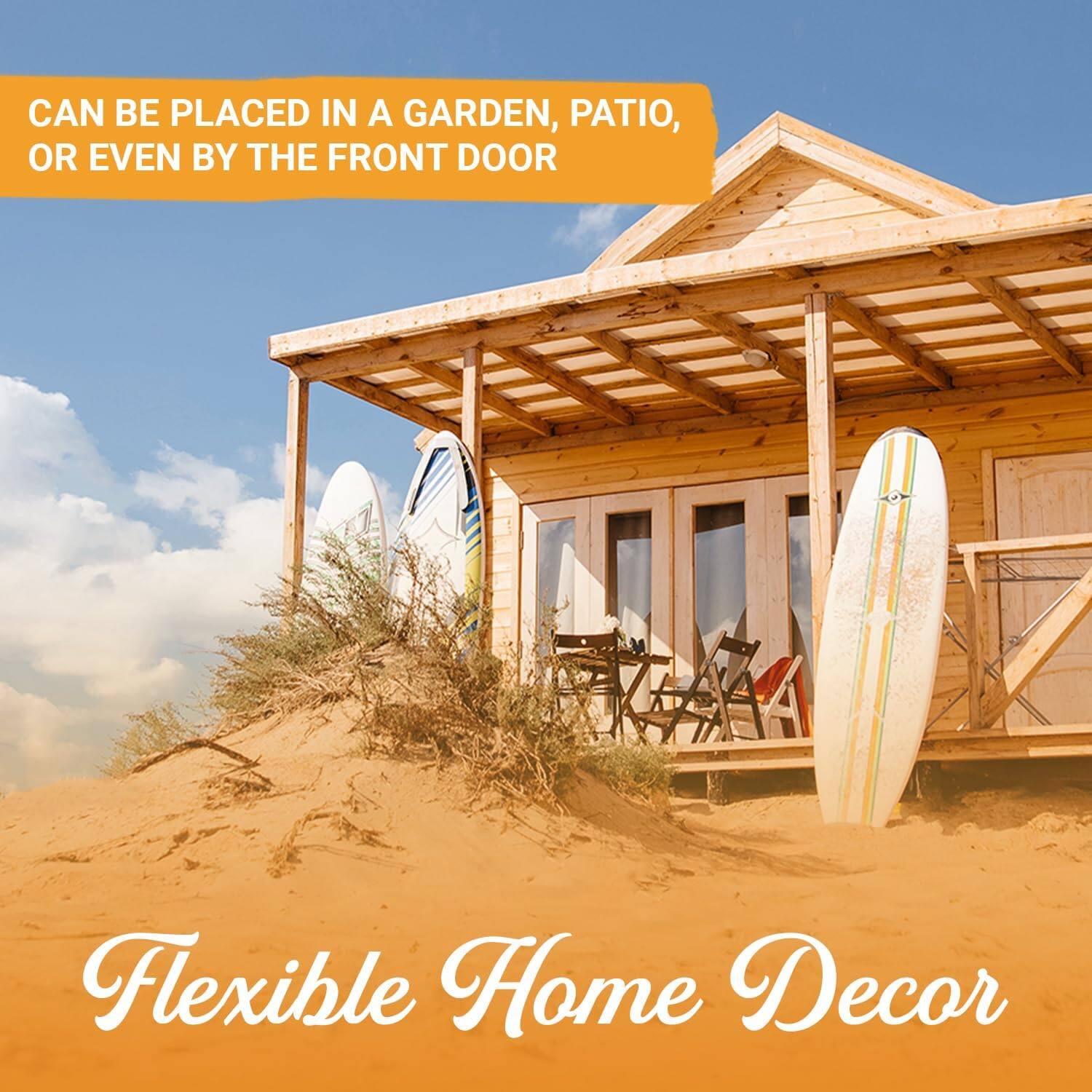 CAN BE PLACED IN A GARDEN, PATIO, OR EVEN BY THE FRONT DOOR

Flexible Home Decor