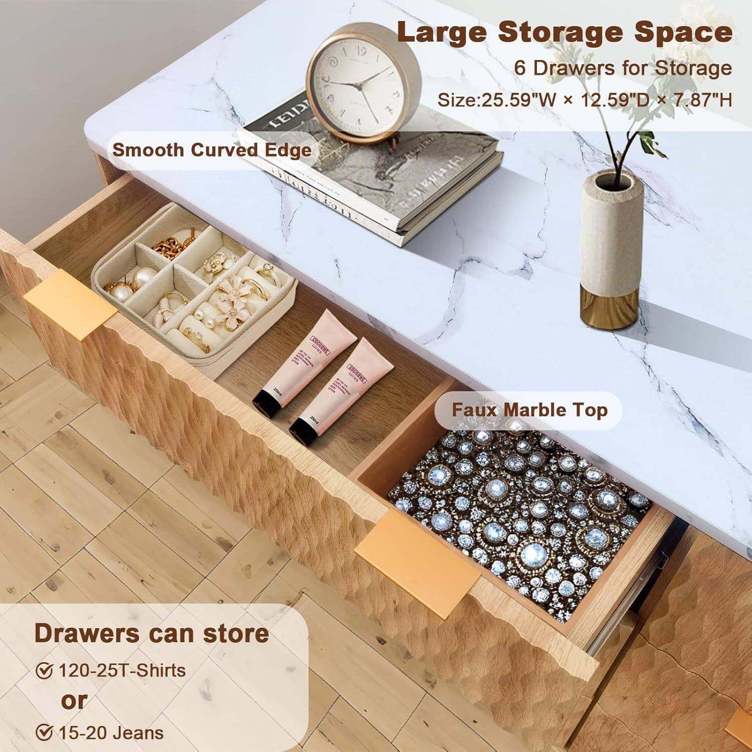 Large Storage Space  
6 Drawers for Storage  
Size: 25.59"W x 12.59"D x 7.87"H  

Smooth Curved Edge  
Faux Marble Top  

Drawers can store  
✓ 120-25T-Shirts  
or  
✓ 15-20 Jeans