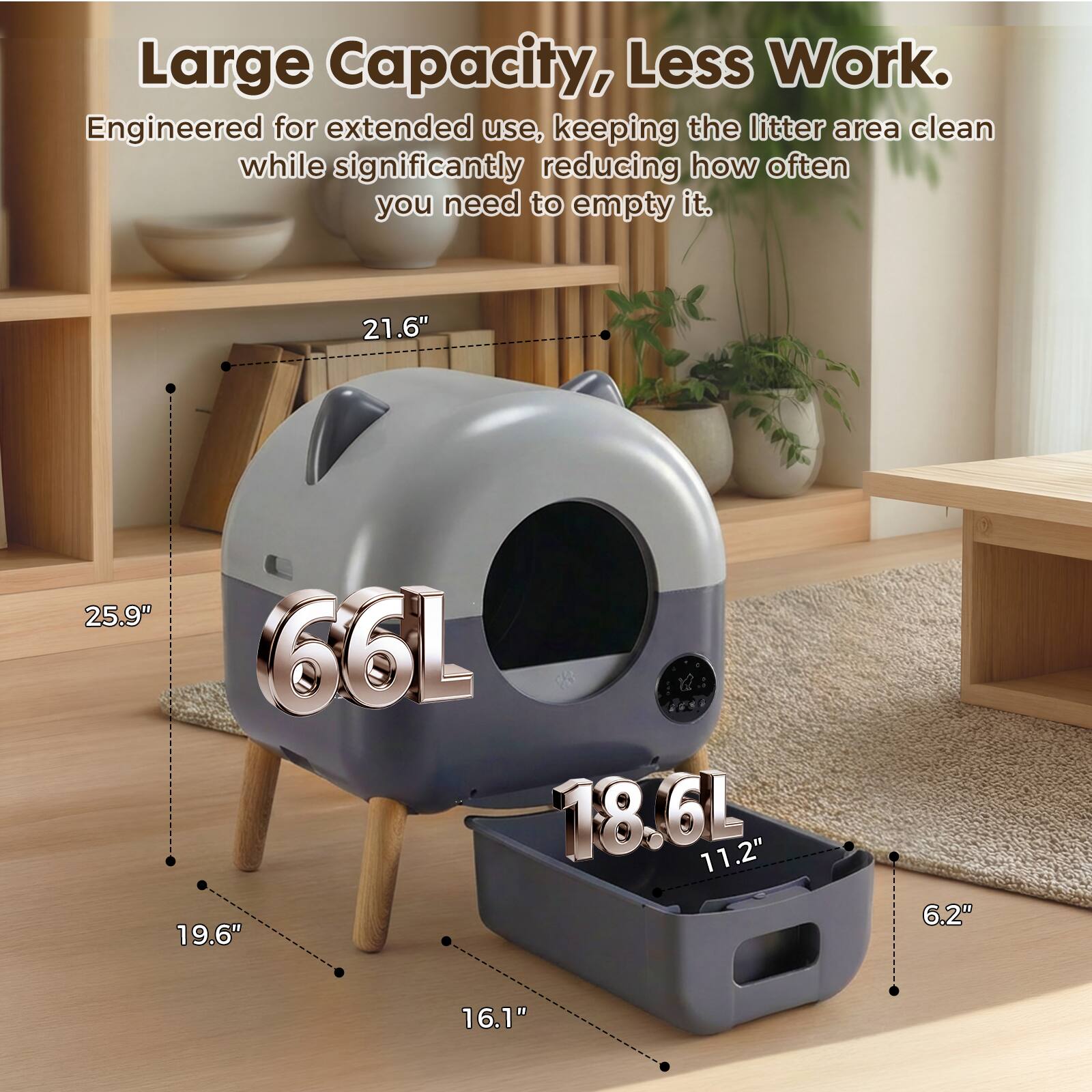 Large Capacity, Less Work. Engineered for extended use, keeping the litter area clean while significantly reducing how often you need to empty it. 21.6" 25.9" 66L 18.6L 11.2" 19.6" 6.2" 16.1"