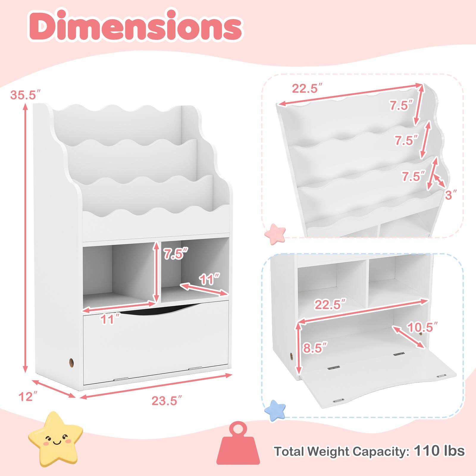 Dimensions
35.5"
22.5"
7.5"
7.5"
7.5"
3"
11"
7.5" 11"
22.5" 8.5"
10.5"
12"
23.5"
Total Weight Capacity: 110 lbs