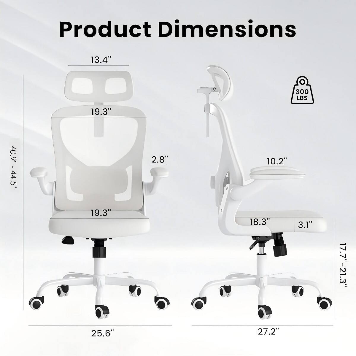 Product Dimensions:  
- Height: 40.9" - 44.5"  
- Seat Height: 17.7" - 21.3"  
- Seat Width: 19.3"  
- Seat Depth: 19.3"  
- Back Height: 13.4"  
- Back Width: 10.2"  
- Armrest Height: 18.3"  
- Armrest Width: 3.1"  
- Base Width: 25.6" (left side) / 27.2" (right side)  
- Weight Capacity: 300 LBS