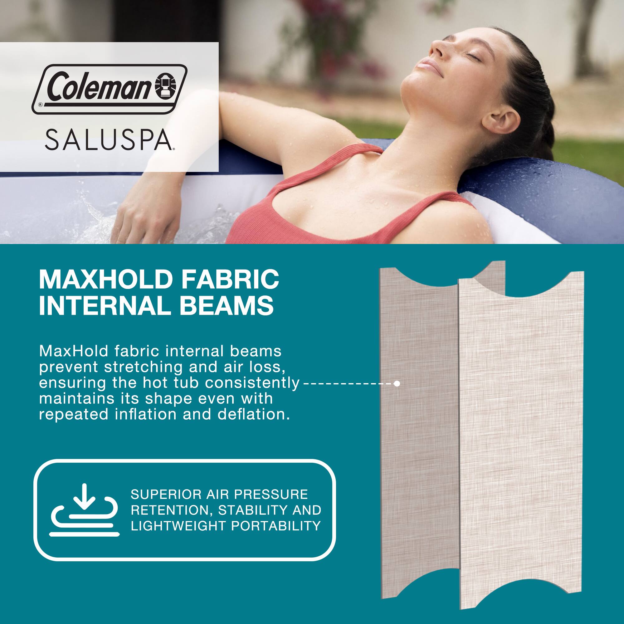 Coleman SALUSPA

MAXHOLD FABRIC INTERNAL BEAMS

MaxHold fabric internal beams prevent stretching and air loss, ensuring the hot tub consistently maintains its shape even with repeated inflation and deflation.

SUPERIOR AIR PRESSURE RETENTION, STABILITY AND LIGHTWEIGHT PORTABILITY