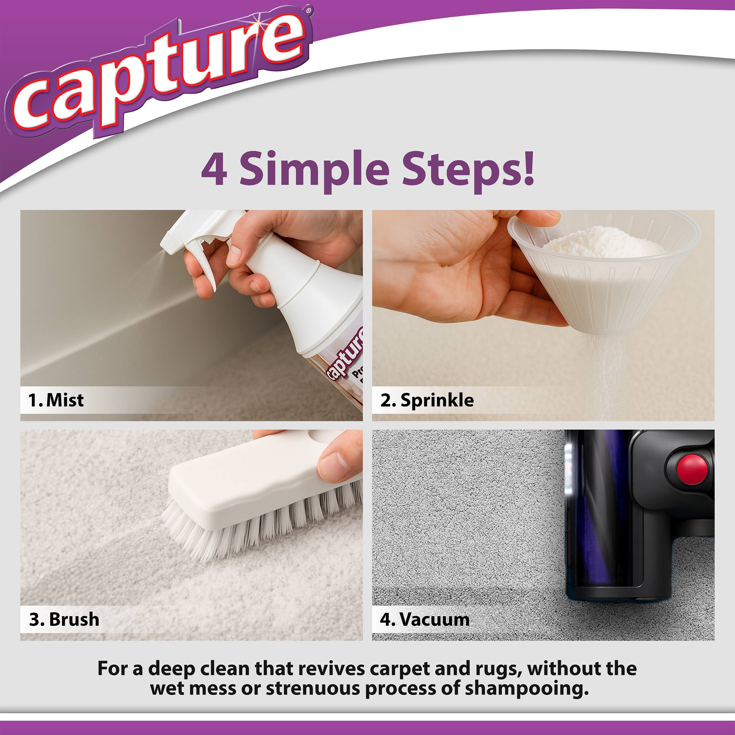 Capture  
4 Simple Steps!  

1. Mist  
2. Sprinkle  
3. Brush  
4. Vacuum  

For a deep clean that revives carpet and rugs, without the wet mess or strenuous process of shampooing.