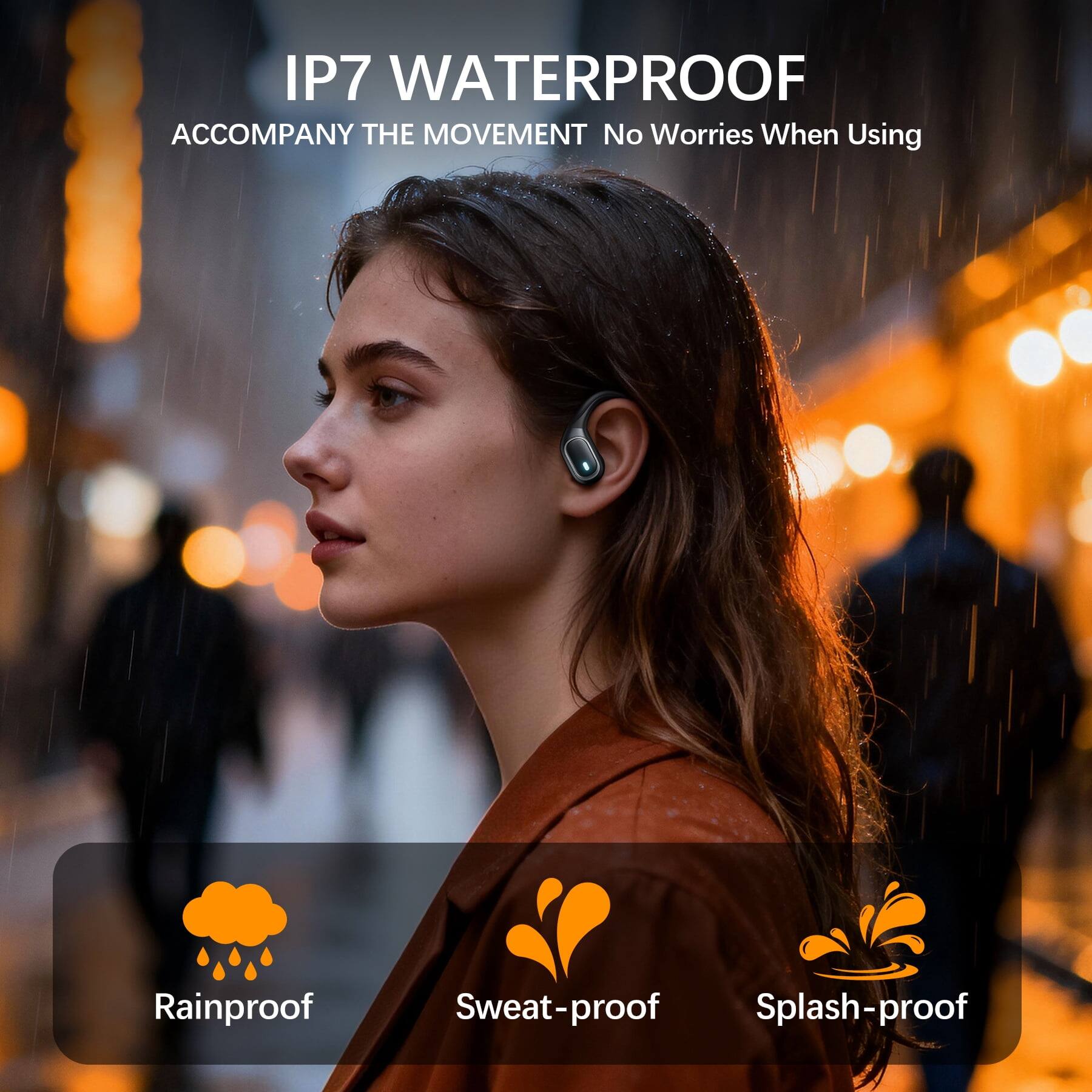 IP7 WATERPROOF  
ACCOMPANY THE MOVEMENT  
No Worries When Using  

Rainproof  
Sweat-proof  
Splash-proof