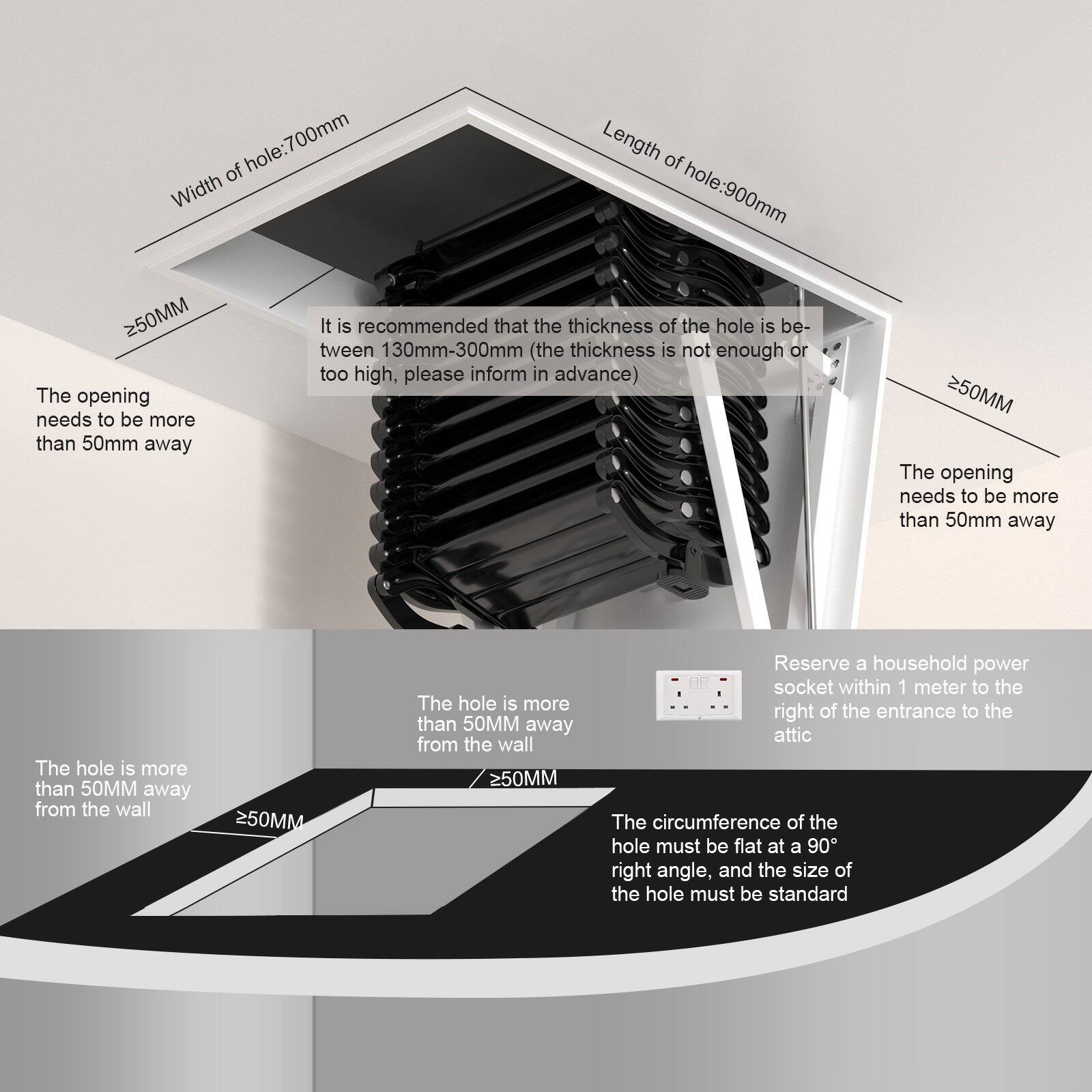 - Width of hole: 700mm
- Length of hole: 900mm
- It is recommended that the thickness of the hole is between 130mm-300mm (the thickness is not enough or too high, please inform in advance)
- The opening needs to be more than 50mm away
- The hole is more than 50MM away from the wall
- Reserve a household power socket within 1 meter to the right of the entrance to the attic
- The circumference of the hole must be flat at a 90° right angle, and the size of the hole must be standard