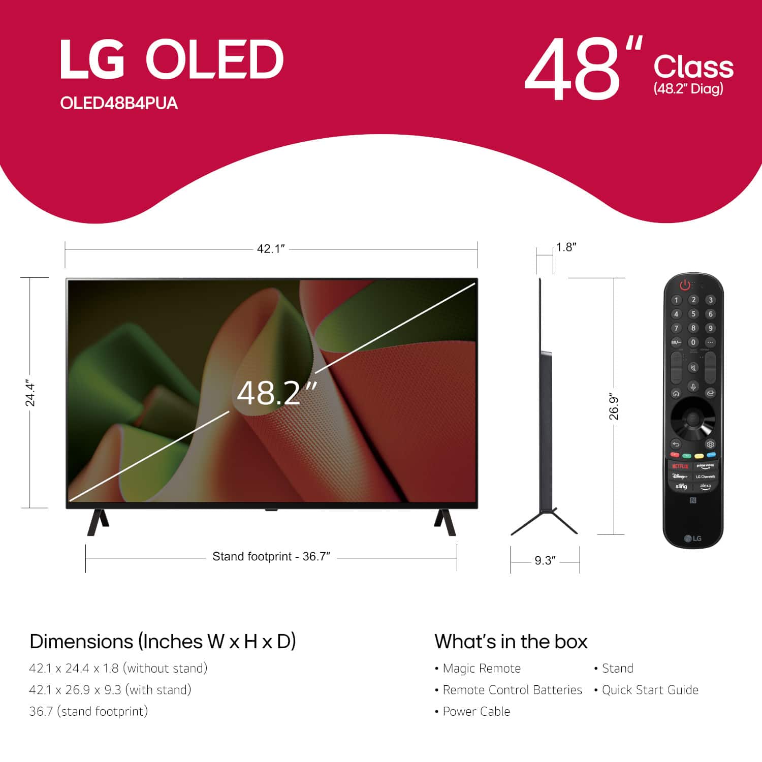 LG OLED OLED48B4PUA 48" Class (48.2" Diag) 42.1" 1.8" - I - 4 1 1 I a 1 - V 24.4" 48.2" 26.9" 1 4 1 i ahg LG Stand footprint - 36.7" 9.3" Dimensions (Inches W x H x D) 42.1 x 24.4 x 1.8 (without stand) 42.1 x 26.9 x 9.3 (with stand) 36.7 stand footprint) What's in the box Magic Remote Stand Remote Control Batteries Quick Start Guide Power Cable