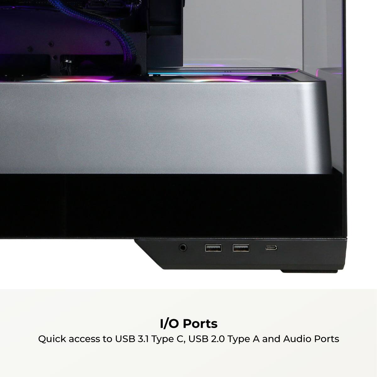 I/O Ports  
Quick access to USB 3.1 Type C, USB 2.0 Type A and Audio Ports