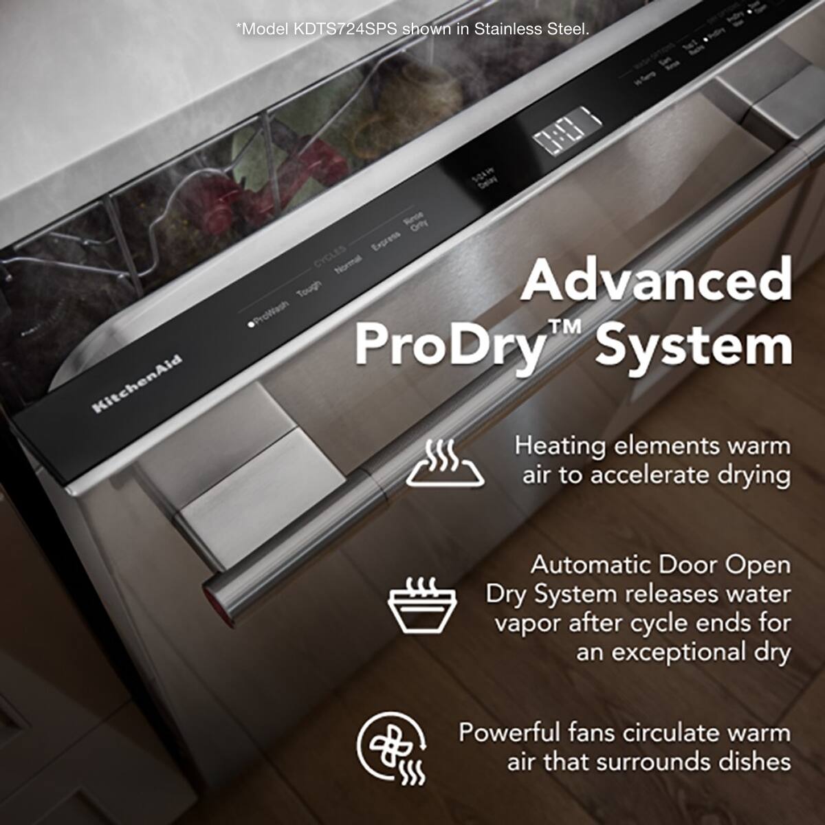 *Model KDTS724SPS shown in Stainless Steel. KitchenAid 0 SOAW Delay Rece Orty Express CYCLES Normal Tough Advanced ProWash™ ProDry™ System Heating elements warm air to accelerate drying Automatic Door Open Dry System releases water vapor after cycle ends for an exceptional dry Powerful fans circulate warm air that surrounds dishes