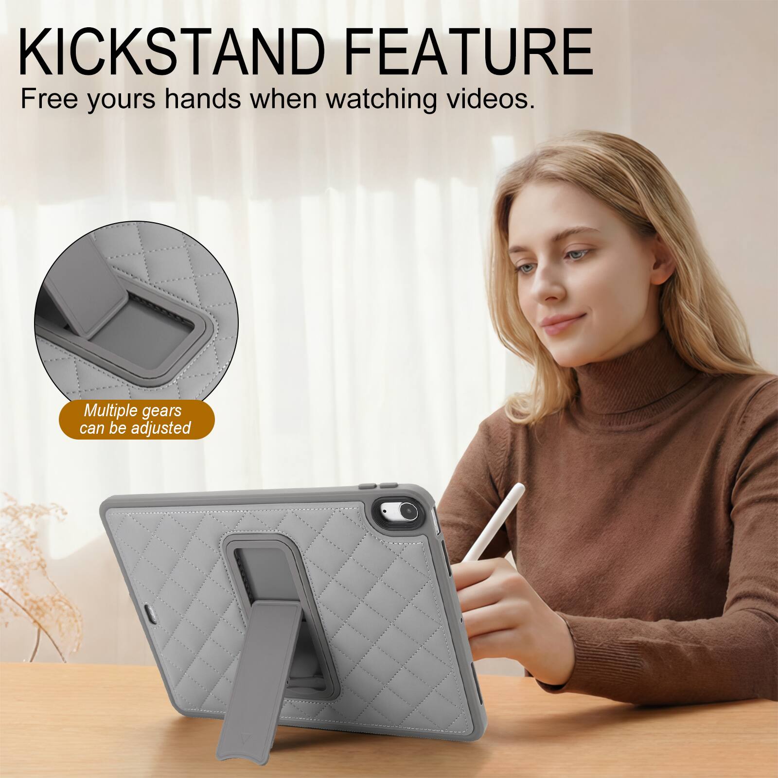 KICKSTAND FEATURE  
Free your hands when watching videos.  
Multiple gears can be adjusted