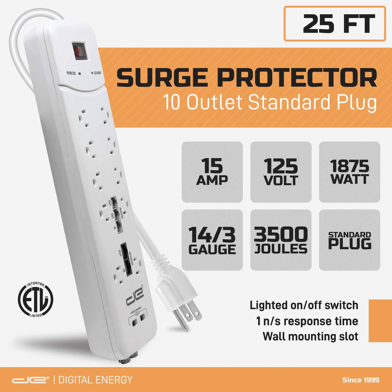 25 FT RCN - OE SURGE PROTECTOR  
10 Outlet Standard Plug  
15 AMP  
125 VOLT  
1875 WATT  
14/3 GAUGE  
3500 JOULES  
STANDARD PLUG  
Lighted on/off switch  
1 n/s response time  
Wall mounting slot  
ETL LISTED  
DIGITAL ENERGY  
Since 1999