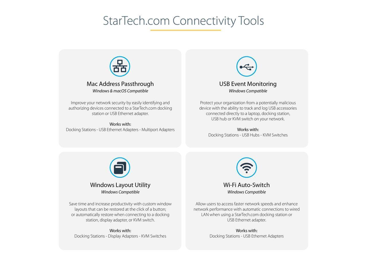 StarTech.com Connectivity Tools

Mac Address Passthrough  
Windows & macOS Compatible  
Improve your network security by easily identifying and authorizing devices connected to a StarTech.com docking station or USB Ethernet adapter.  
Works with:  
Docking Stations - USB Ethernet Adapters - Multiport Adapters  

USB Event Monitoring  
Windows Compatible  
Protect your organization from a potentially malicious device with the ability to track and log USB accessories connected directly to a laptop, docking station, USB hub or KVM switch on your network.  
Works with:  
Docking Stations - USB Hubs - KVM Switches  

Windows Layout Utility  
Windows Compatible  
Save time and increase productivity with custom window layouts that can be restored at the click of a button; or automatically restore when connecting to a docking station, display adapter, or KVM switch.  
Works with:  
Docking Stations - Display Adapters - KVM Switches  

Wi-Fi Auto-Switch  
Windows Compatible  
Allow users to access faster network speeds and enhance network performance with automatic connections to wired LAN when using a StarTech.com docking station or USB Ethernet adapter.  
Works with:  
Docking Stations - USB Ethernet Adapters