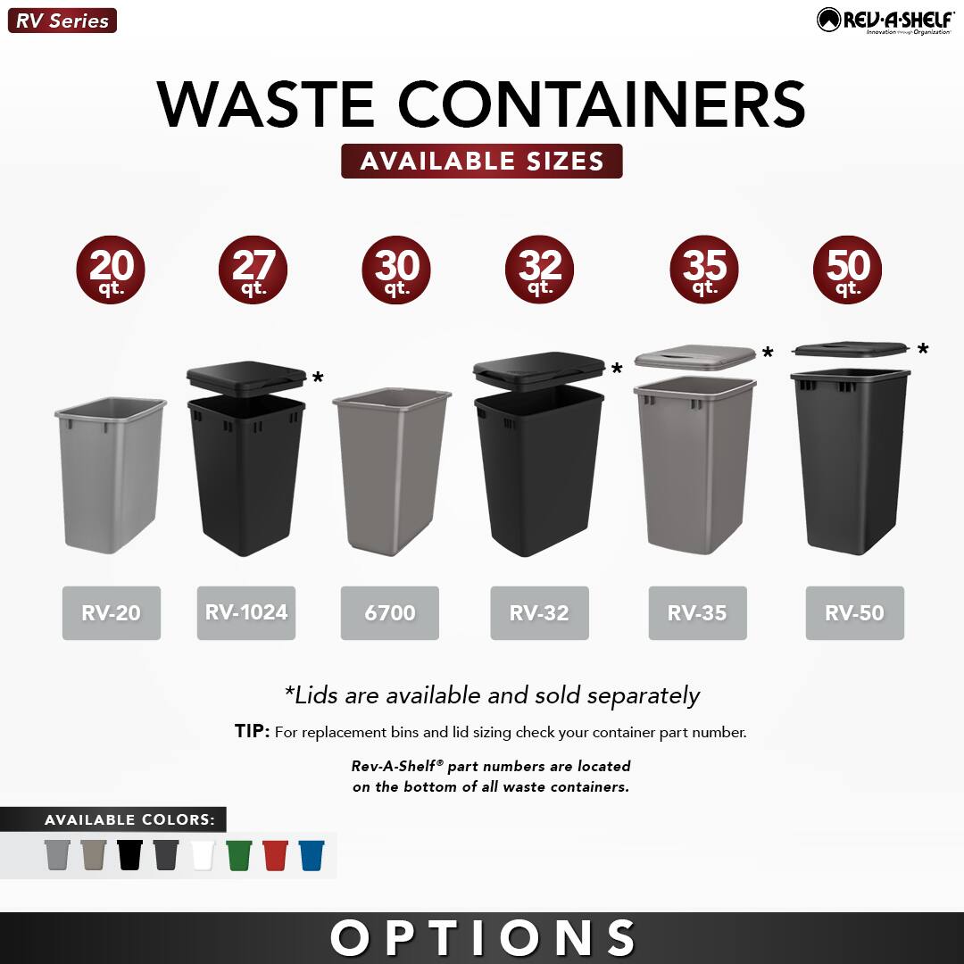 RV Series

WASTE CONTAINERS

AVAILABLE SIZES

20 qt.  
RV-20

27 qt.  
RV-1024

30 qt.  
6700

32 qt.  
RV-32

35 qt.  
RV-35

50 qt.  
RV-50

*Lids are available and sold separately

TIP: For replacement bins and lid sizing check your container part number. Rev-A-Shelf® part numbers are located on the bottom of all waste containers.

AVAILABLE COLORS:

OPTIONS
