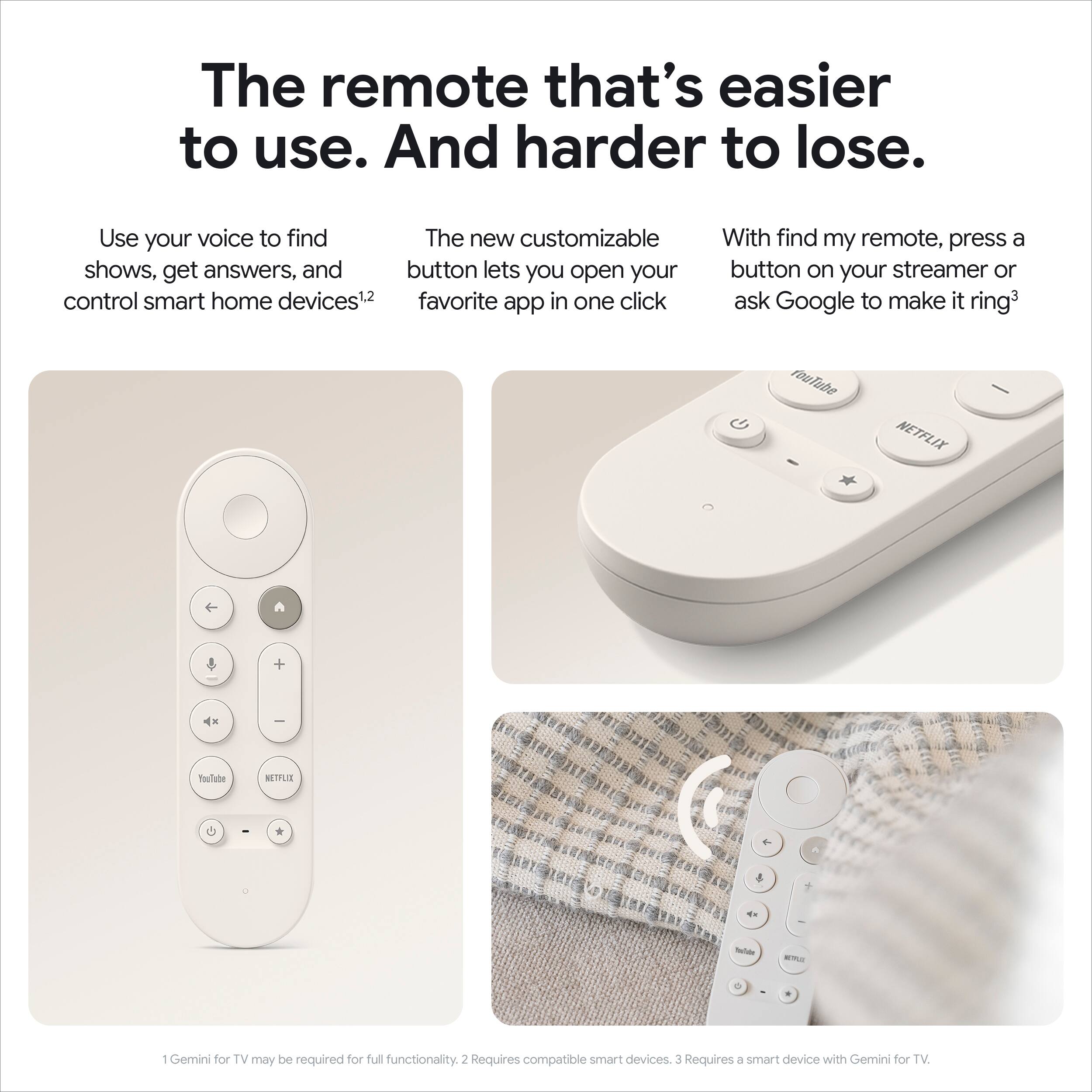 The remote that's easier to use. And harder to lose.

Use your voice to find shows, get answers, and control smart home devices¹. The new customizable button lets you open your favorite app in one click. With find my remote, press a button on your streamer or ask Google to make it ring³.

1 Gemini for TV may be required for full functionality. 2 Requires compatible smart devices. 3 Requires a smart device with Gemini for TV.